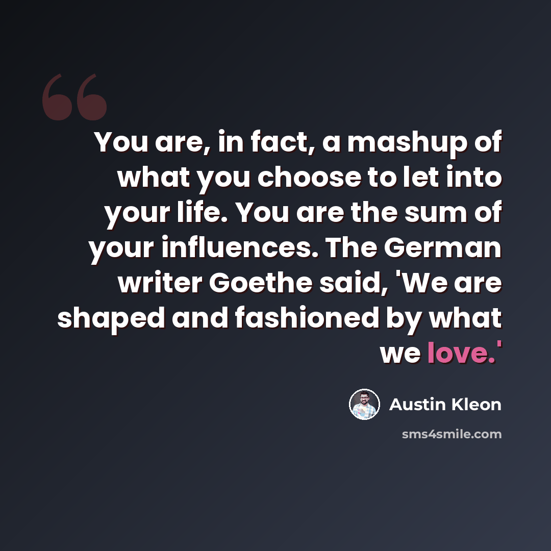 “You are, in fact, a mashup of what you choose to let into your life. You are the sum of your influences. The German writer Goethe said, 'We are shaped and fashioned by what we love.'” quote by Austin Kleon