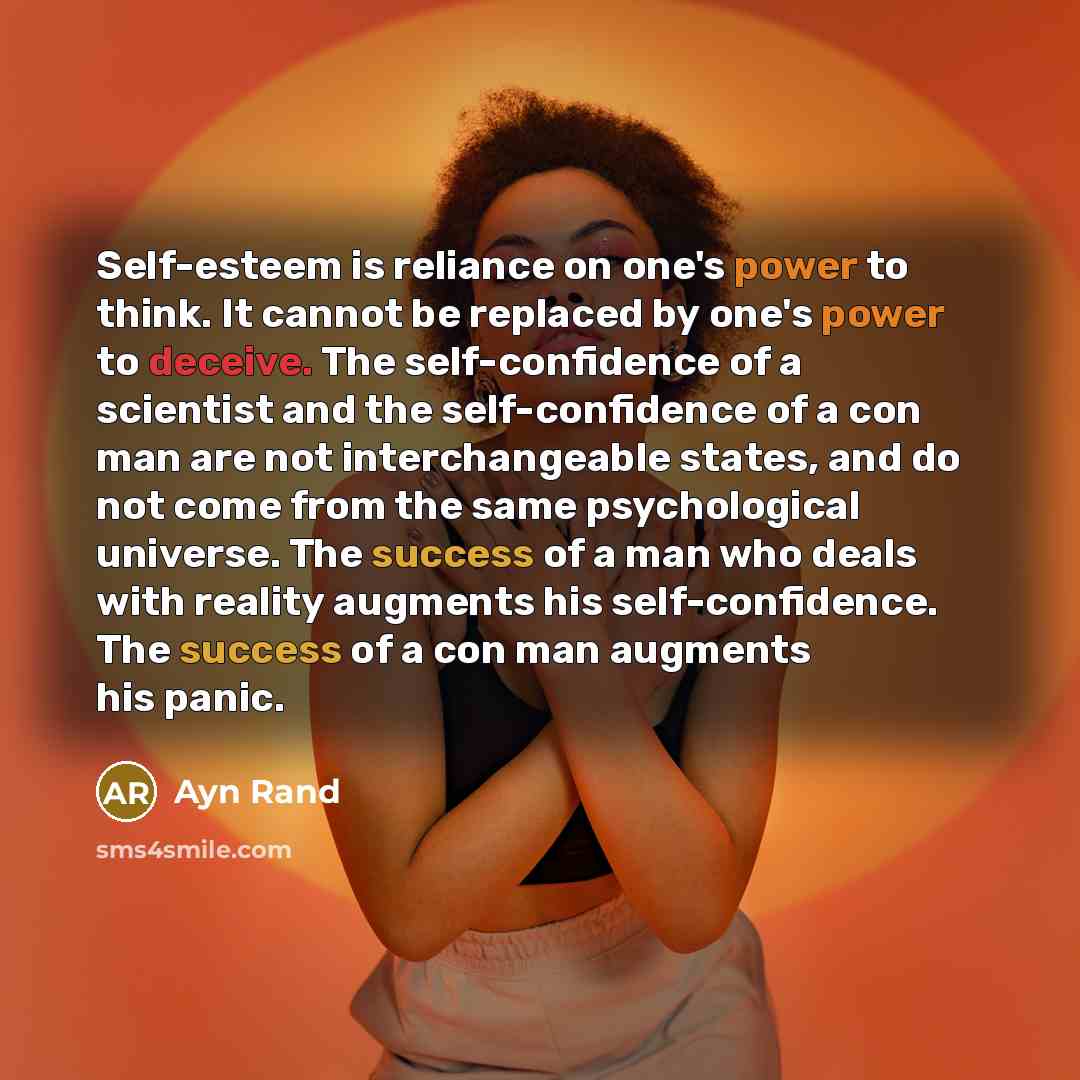 “Self-esteem is reliance on one's power to think. It cannot be replaced by one's power to deceive. The self-confidence of a scientist and the self-confidence of a con man are not interchangeable states, and do not come from the same psychological universe. The success of a man who deals with…” quote by Ayn Rand