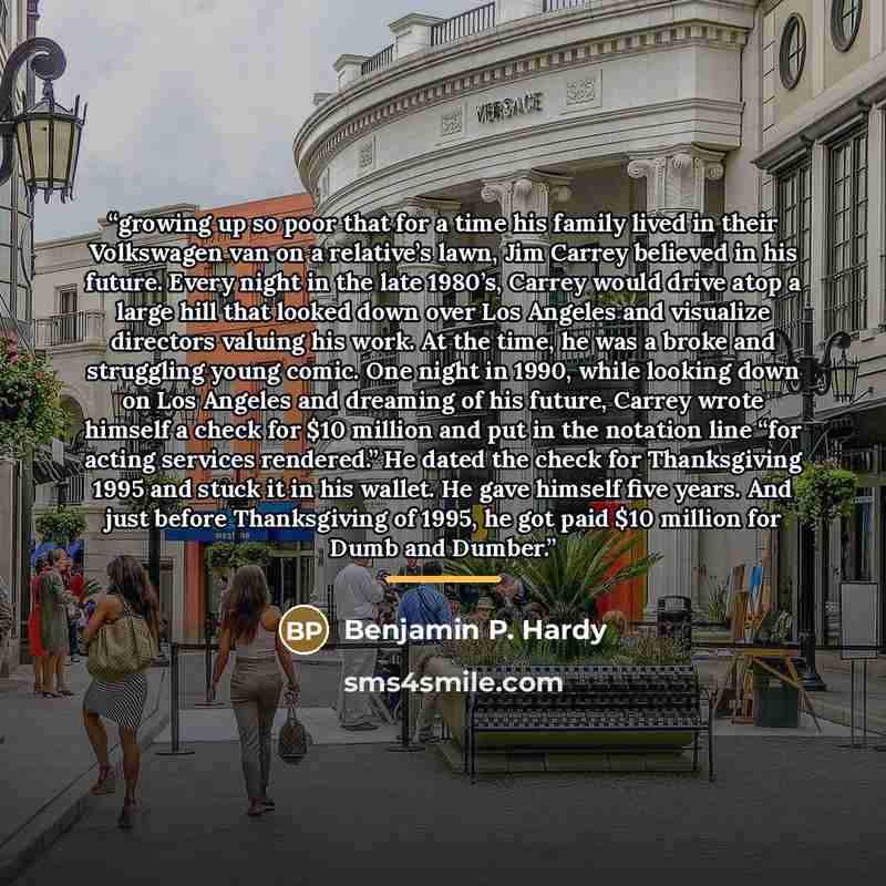 “growing up so poor that for a time his family lived in their Volkswagen van on a relative’s lawn, Jim Carrey believed in his future. Every night in the late 1980’s, Carrey would drive atop a large hill that looked down over Los Angeles and visualize directors valuing his work. At the time, he was…” quote by Benjamin P. Hardy