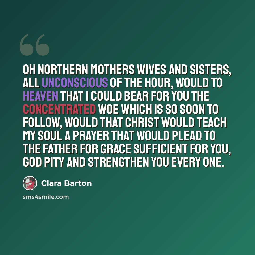 “Oh northern mothers wives and sisters, all unconscious of the hour, would to Heaven that I could bear for you the concentrated woe which is so soon to follow, would that Christ would teach my soul a prayer that would plead to the Father for grace sufficient for you, God pity and strengthen you…” quote by Clara Barton