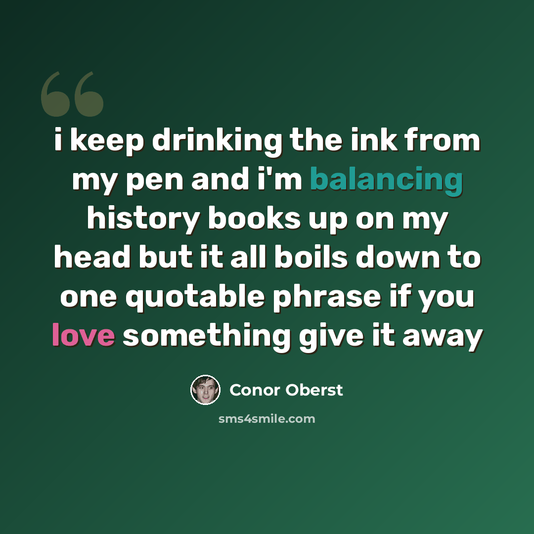 “i keep drinking the ink from my pen and i'm balancing history books up on my head but it all boils down to one quotable phrase if you love something give it away” quote by Conor Oberst