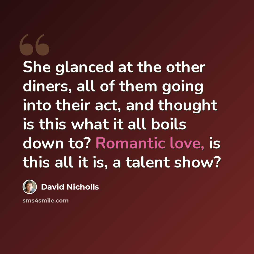 “She glanced at the other diners, all of them going into their act, and thought is this what it all boils down to? Romantic love, is this all it is, a talent show?” quote by David Nicholls