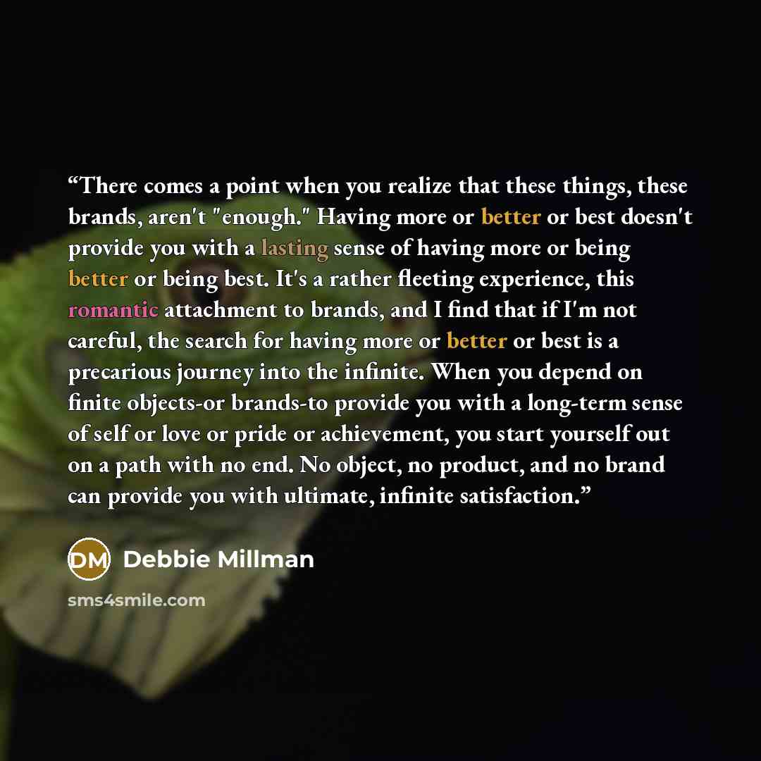 “There comes a point when you realize that these things, these brands, aren't "enough." Having more or better or best doesn't provide you with a lasting sense of having more or being better or being best. It's a rather fleeting experience, this romantic attachment to brands, and I find that if I'm…” quote by Debbie Millman