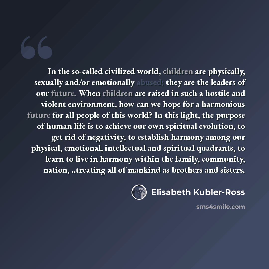 “In the so-called civilized world, children are physically, sexually and/or emotionally abused; they are the leaders of our future. When children are raised in such a hostile and violent environment, how can we hope for a harmonious future for all people of this world? In this light, the purpose of…” quote by Elisabeth Kubler-Ross