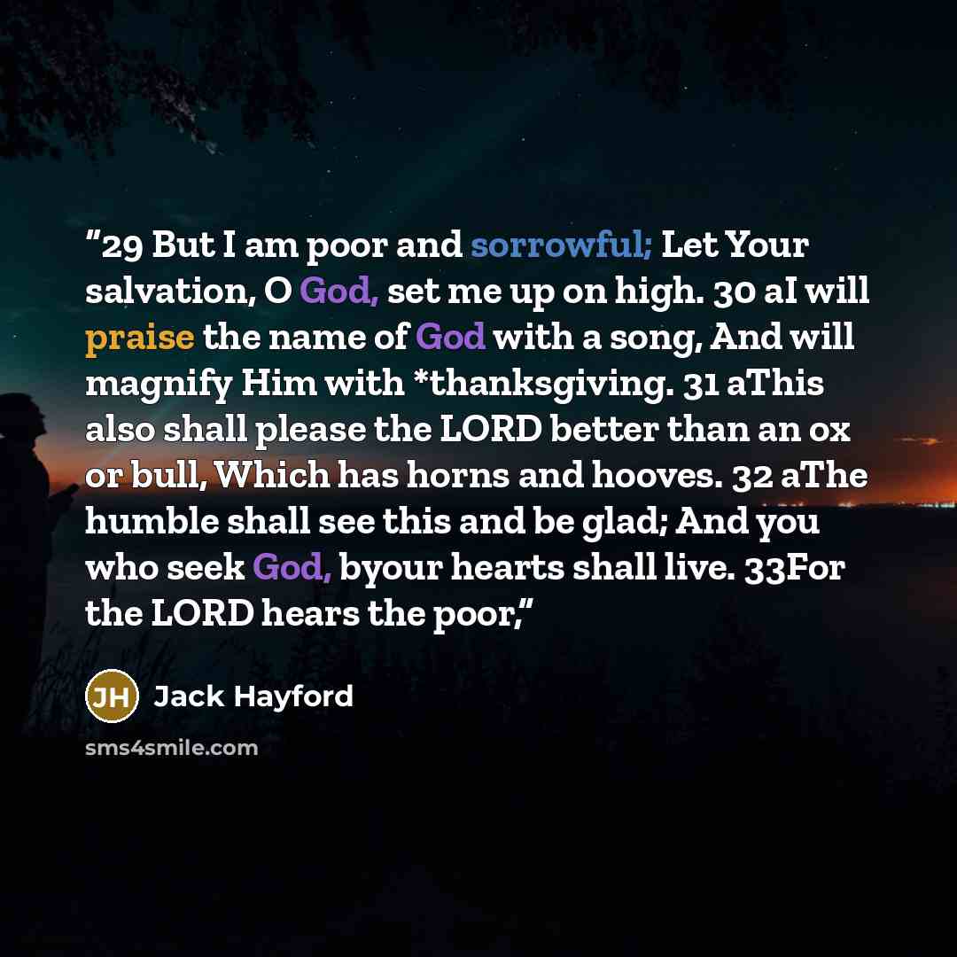 “29 But I am poor and sorrowful; Let Your salvation, O God, set me up on high. 30 aI will praise the name of God with a song, And will magnify Him with *thanksgiving. 31 aThis also shall please the LORD better than an ox or bull, Which has horns and hooves. 32 aThe humble shall see this and be…” quote by Jack Hayford