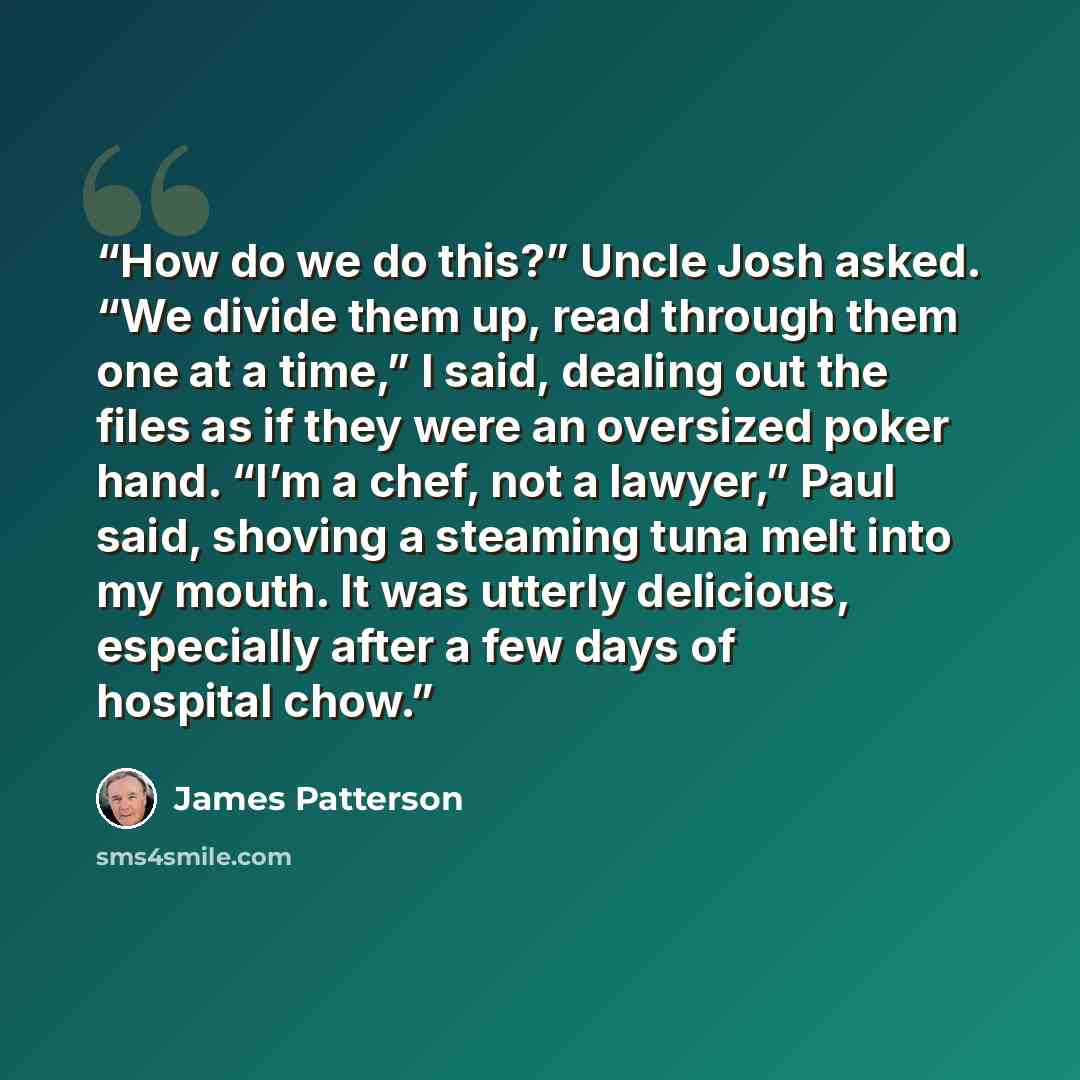 “How do we do this?” Uncle Josh asked. “We divide them up, read through them one at a time,” I said, dealing out the files as if they were an oversized poker hand. “I’m a chef, not a lawyer,” Paul said, shoving a steaming tuna melt into my mouth. It was utterly delicious, especially after a few…” quote by James Patterson