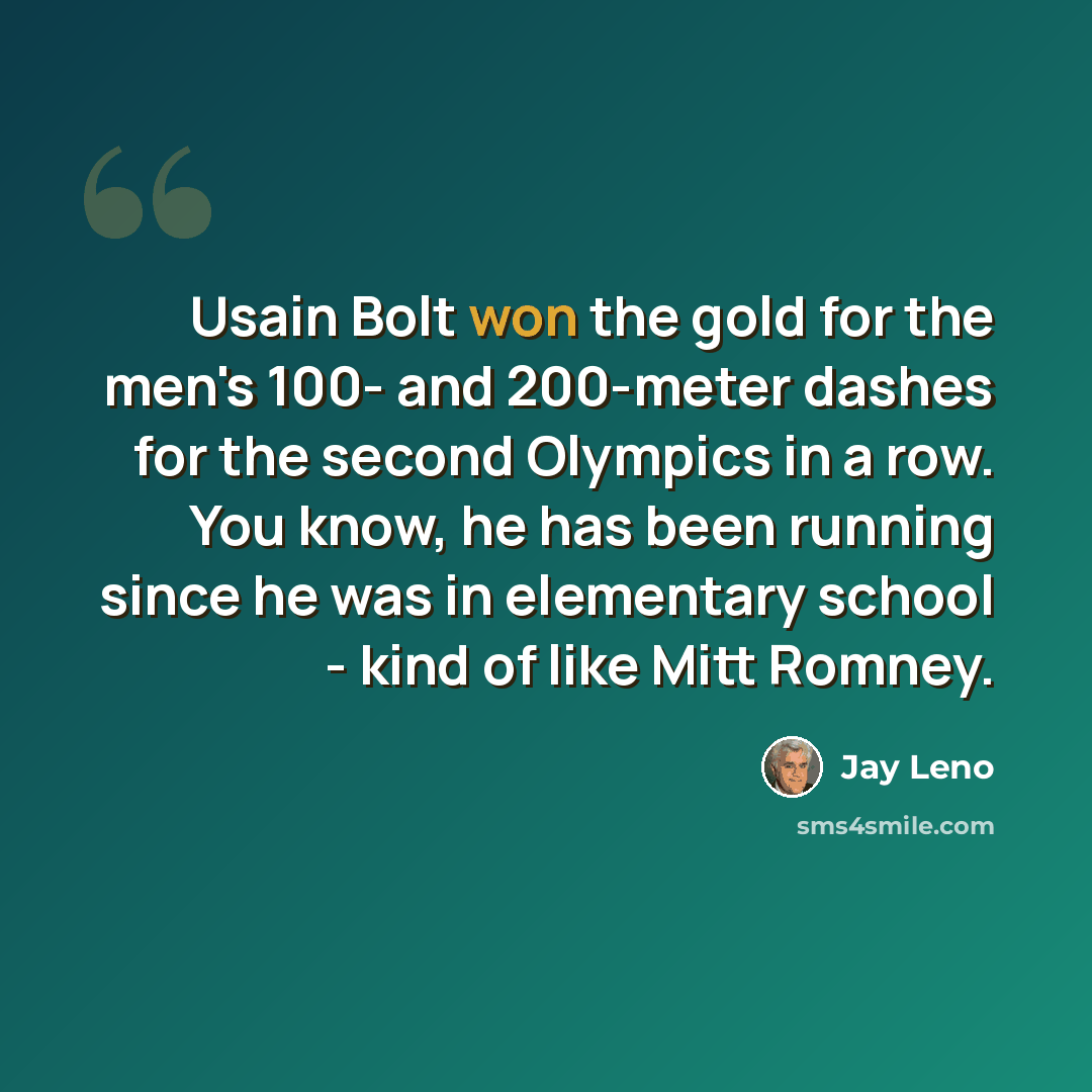“Usain Bolt won the gold for the men's 100- and 200-meter dashes for the second Olympics in a row. You know, he has been running since he was in elementary school - kind of like Mitt Romney.” quote by Jay Leno