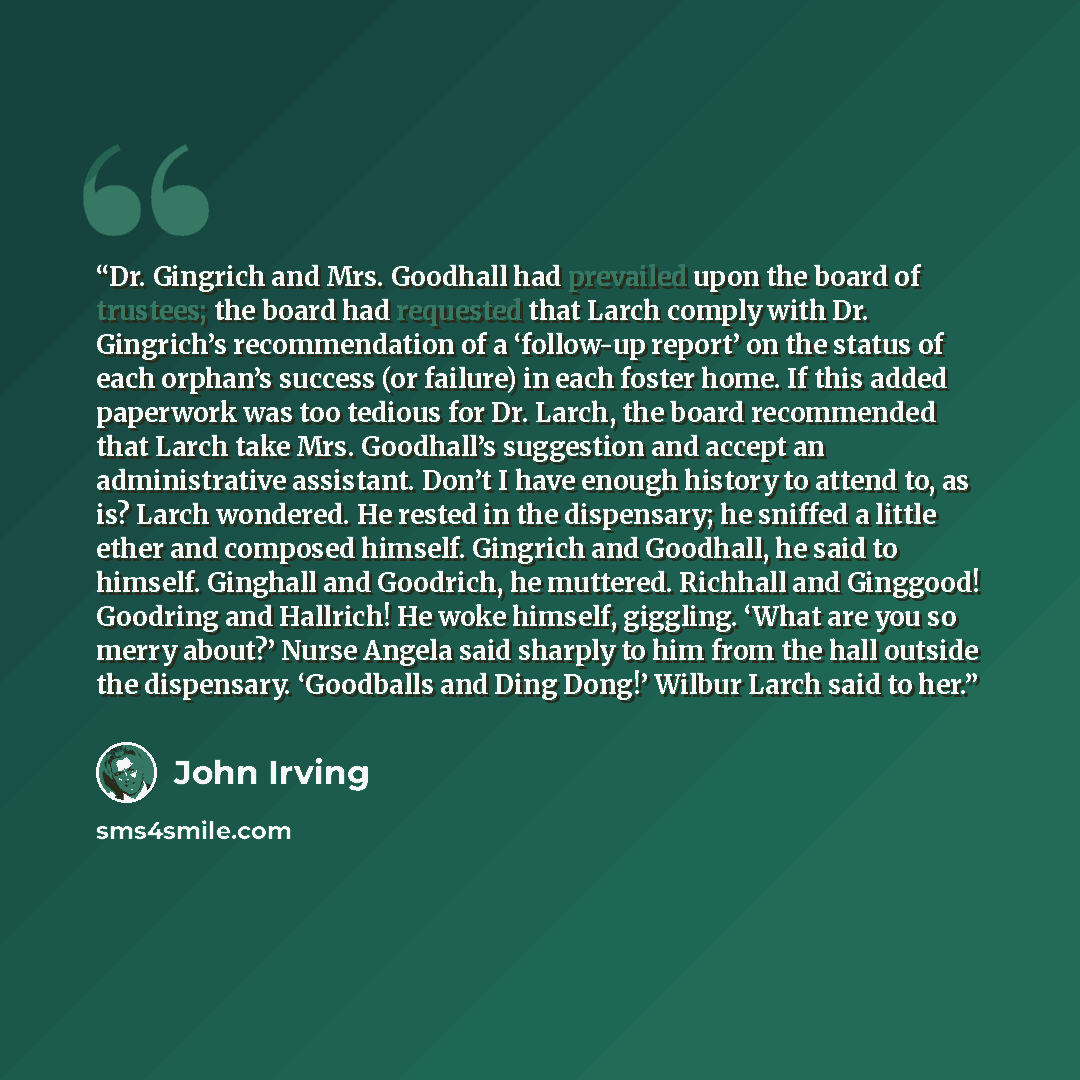“Dr. Gingrich and Mrs. Goodhall had prevailed upon the board of trustees; the board had requested that Larch comply with Dr. Gingrich’s recommendation of a ‘follow-up report’ on the status of each orphan’s success (or failure) in each foster home. If this added paperwork was too tedious for Dr…” quote by John Irving