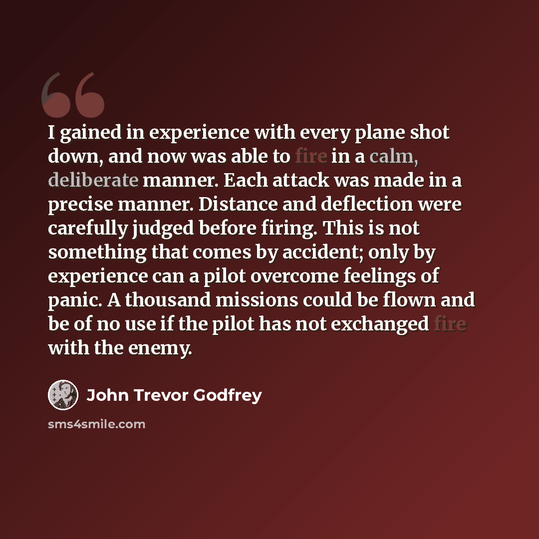 “I gained in experience with every plane shot down, and now was able to fire in a calm, deliberate manner. Each attack was made in a precise manner. Distance and deflection were carefully judged before firing. This is not something that comes by accident; only by experience can a pilot overcome…” quote by John Trevor Godfrey