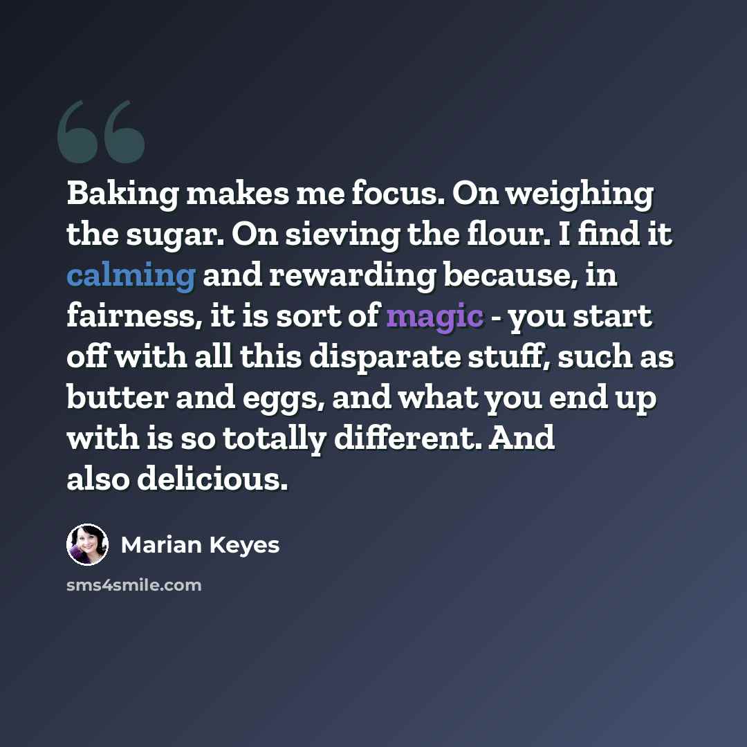 “Baking makes me focus. On weighing the sugar. On sieving the flour. I find it calming and rewarding because, in fairness, it is sort of magic - you start off with all this disparate stuff, such as butter and eggs, and what you end up with is so totally different. And also delicious.” quote by Marian Keyes