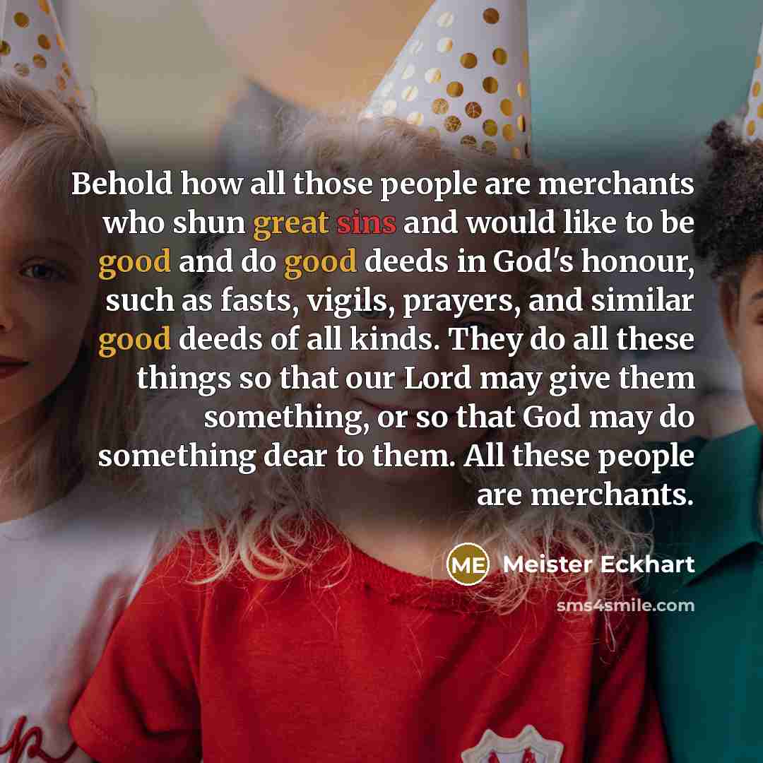 “Behold how all those people are merchants who shun great sins and would like to be good and do good deeds in God's honour, such as fasts, vigils, prayers, and similar good deeds of all kinds. They do all these things so that our Lord may give them something, or so that God may do something dear to…” quote by Meister Eckhart