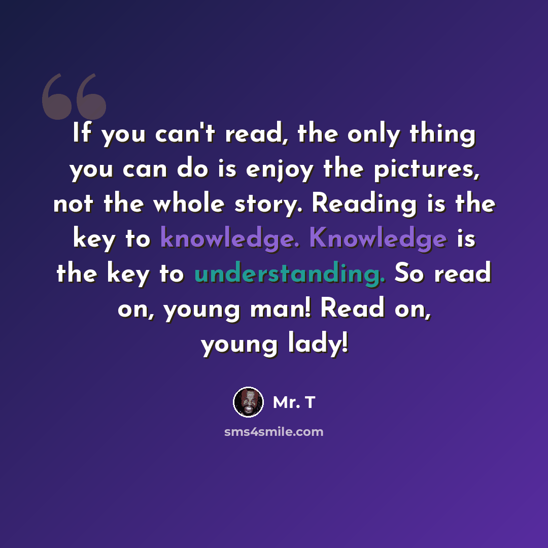 “If you can't read, the only thing you can do is enjoy the pictures, not the whole story. Reading is the key to knowledge. Knowledge is the key to understanding. So read on, young man! Read on, young lady!” quote by Mr. T