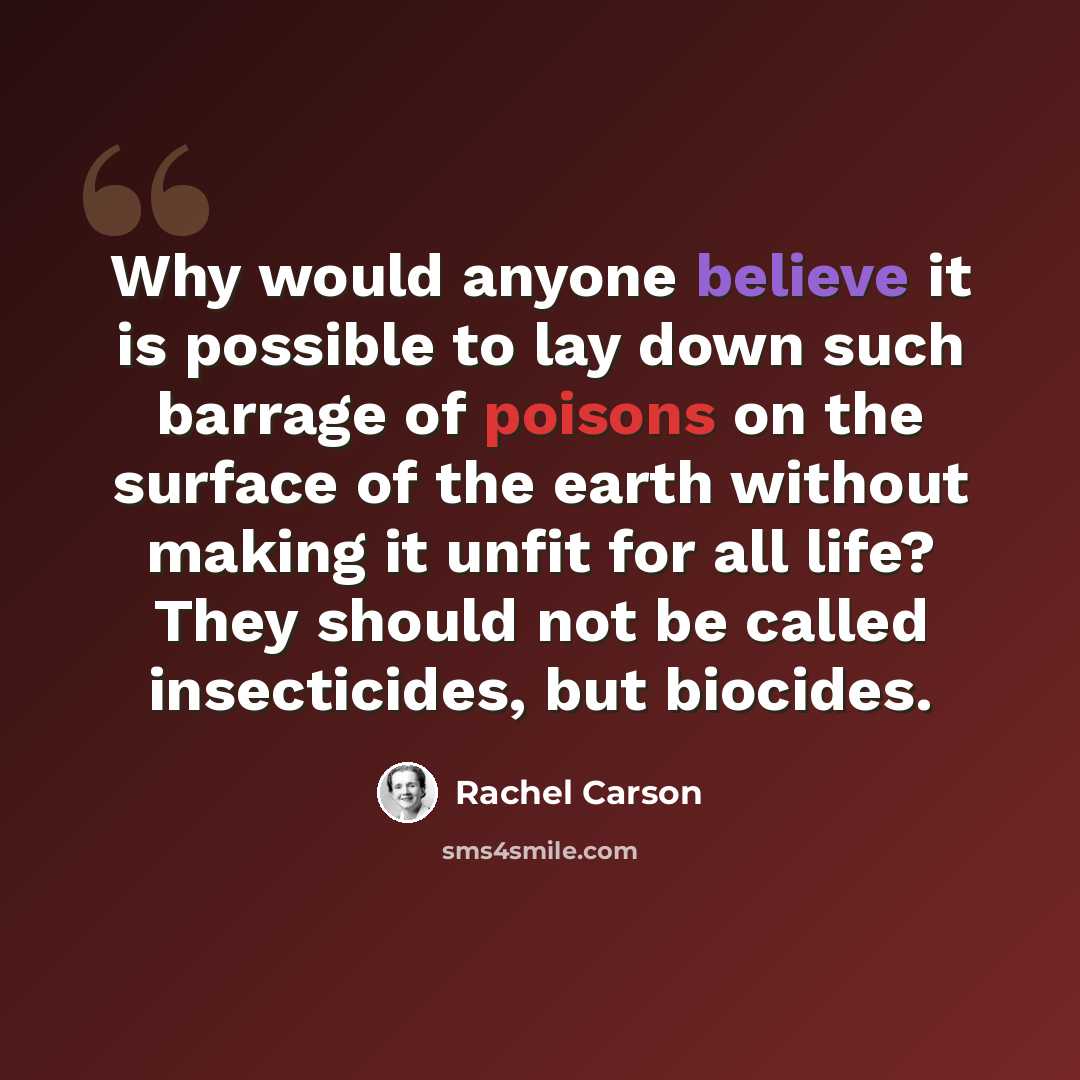 “Why would anyone believe it is possible to lay down such barrage of poisons on the surface of the earth without making it unfit for all life? They should not be called insecticides, but biocides.” quote by Rachel Carson