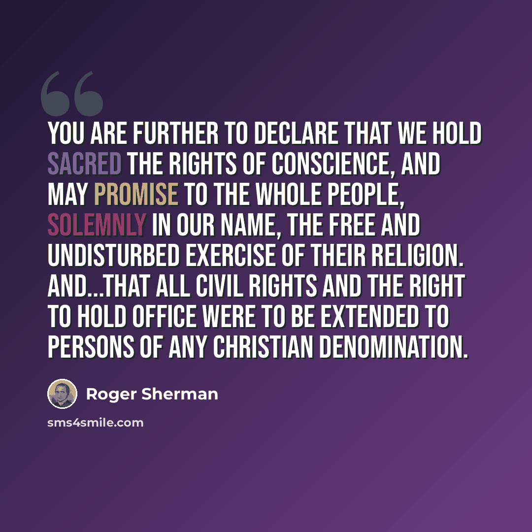 “You are further to declare that we hold sacred the rights of conscience, and may promise to the whole people, solemnly in our name, the free and undisturbed exercise of their religion. And...that all civil rights and the right to hold office were to be extended to persons of any Christian…” quote by Roger Sherman