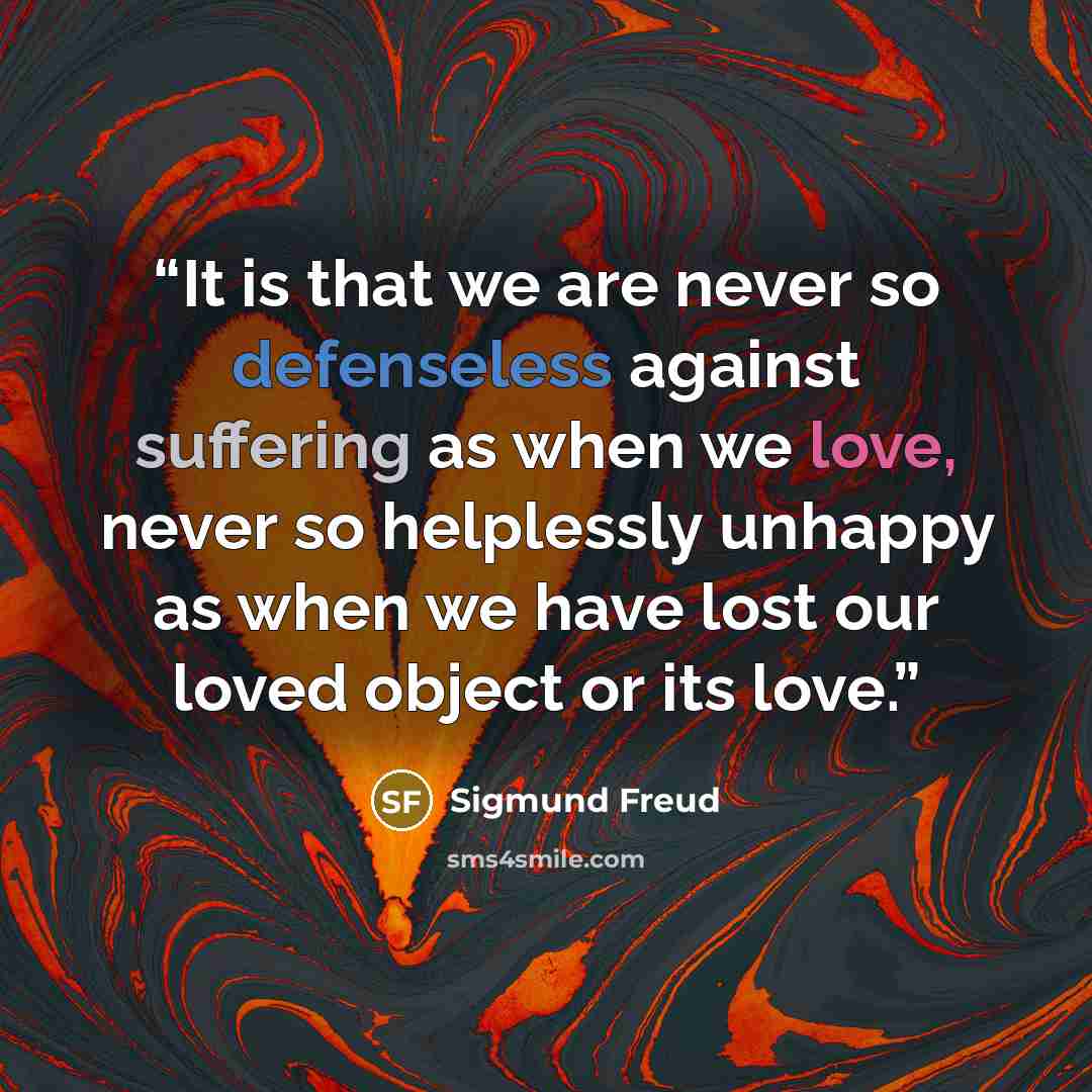 “It is that we are never so defenseless against suffering as when we love, never so helplessly unhappy as when we have lost our loved object or its love.” quote by Sigmund Freud