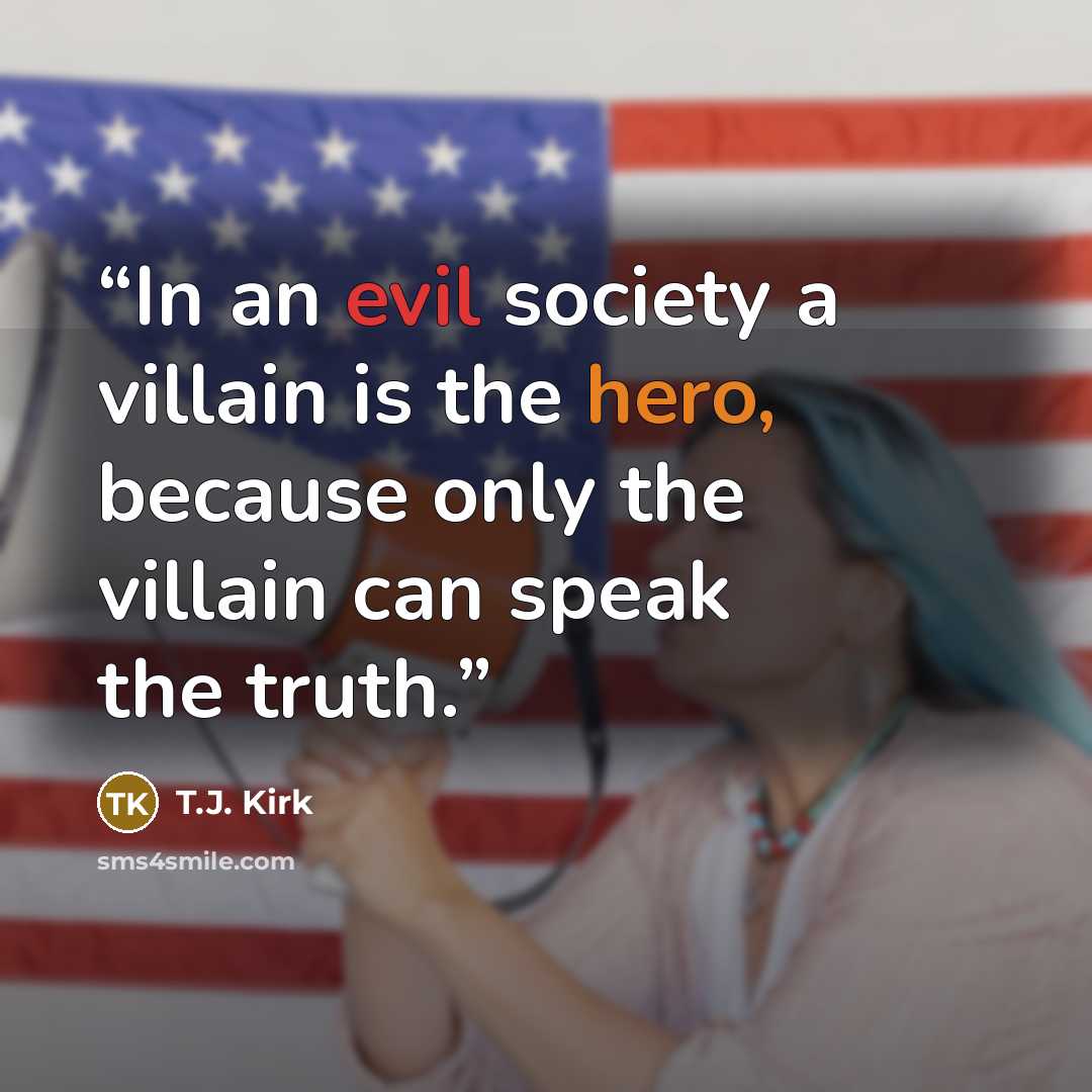 “In an evil society a villain is the hero, because only the villain can speak the truth.” quote by T.J. Kirk