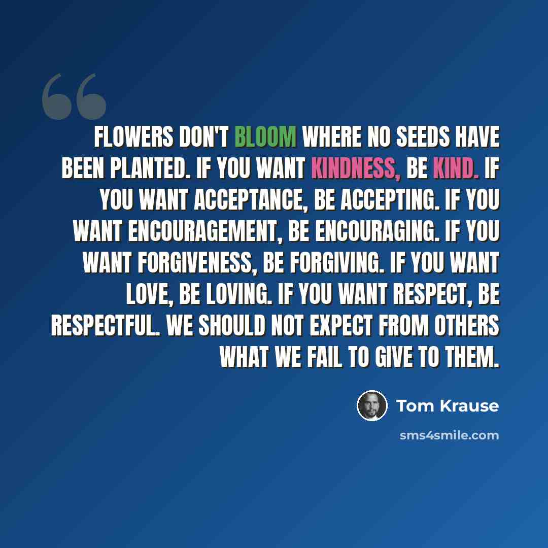 “Flowers don't bloom where no seeds have been planted. If you want kindness, be kind. If you want acceptance, be accepting. If you want encouragement, be encouraging. If you want forgiveness, be forgiving. If you want love, be loving. If you want respect, be respectful. We should not expect from…” quote by Tom Krause