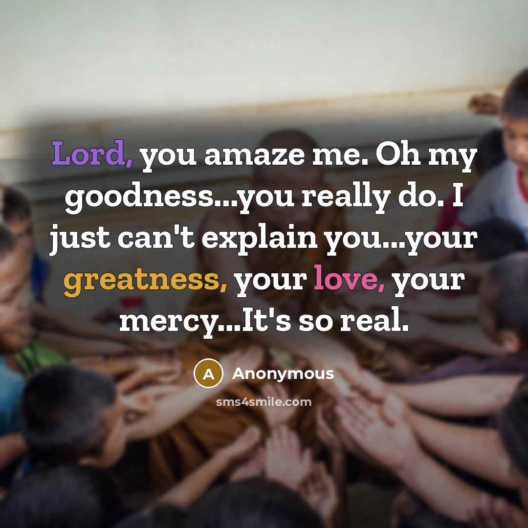 “Lord, you amaze me. Oh my goodness...you really do. I just can't explain you...your greatness, your love, your mercy...It's so real.” quote by Anonymous