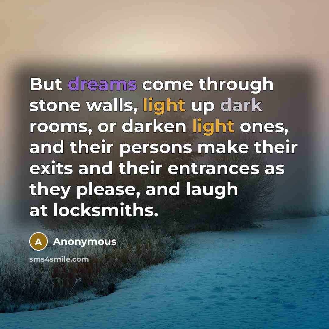 “But dreams come through stone walls, light up dark rooms, or darken light ones, and their persons make their exits and their entrances as they please, and laugh at locksmiths.” quote by Anonymous