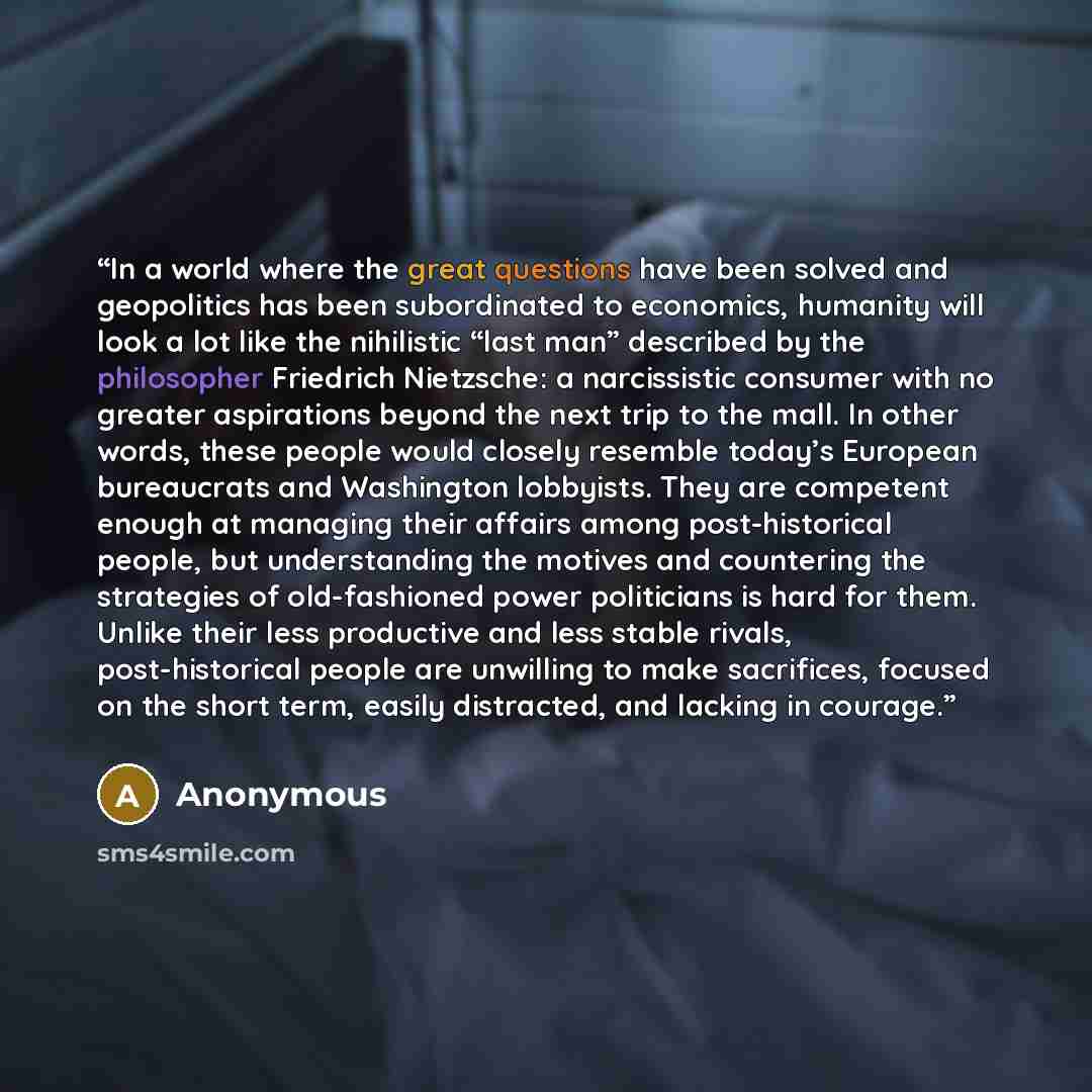 “In a world where the great questions have been solved and geopolitics has been subordinated to economics, humanity will look a lot like the nihilistic “last man” described by the philosopher Friedrich Nietzsche: a narcissistic consumer with no greater aspirations beyond the next trip to the mall…” quote by Anonymous