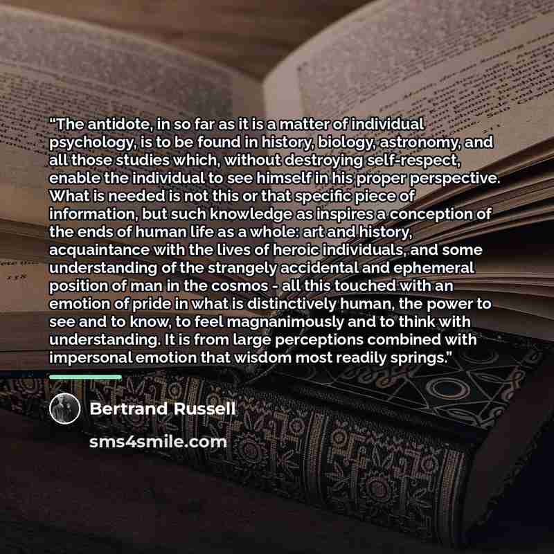 “The antidote, in so far as it is a matter of individual psychology, is to be found in history, biology, astronomy, and all those studies which, without destroying self-respect, enable the individual to see himself in his proper perspective. What is needed is not this or that specific piece of…” quote by Bertrand Russell