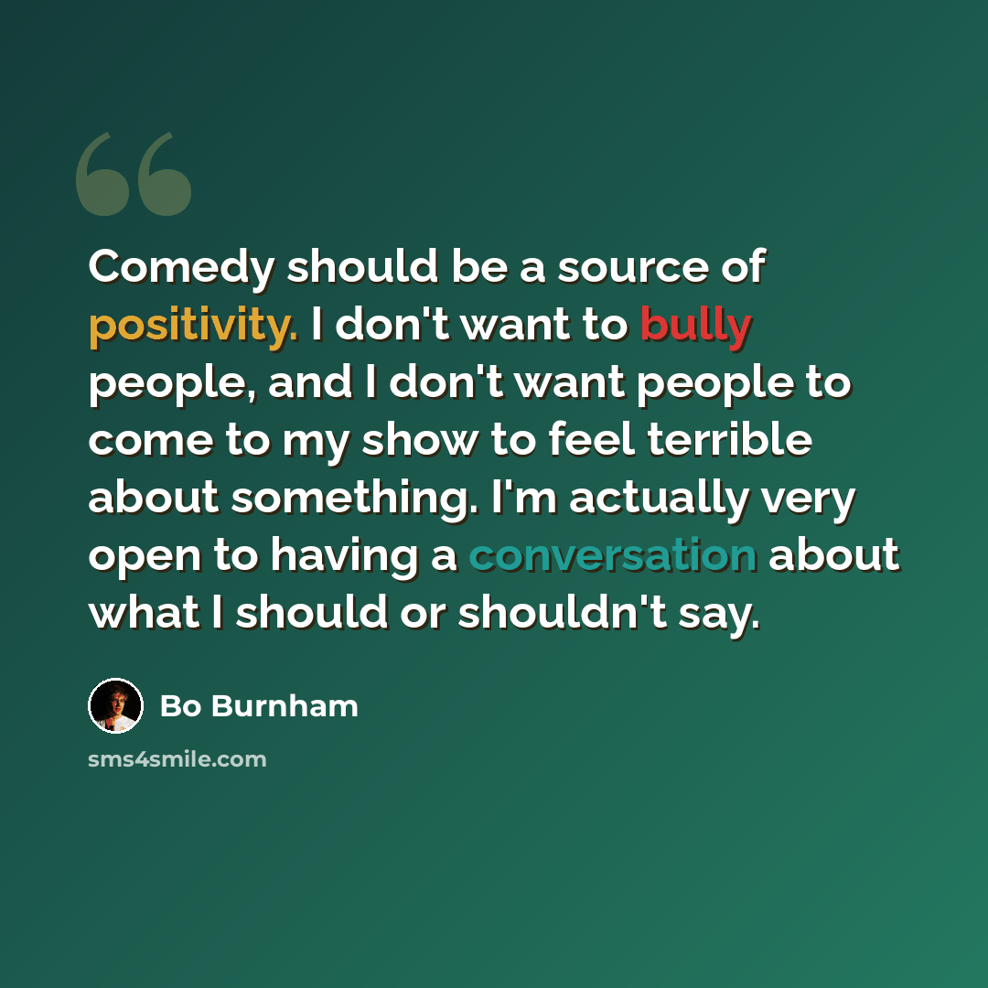 “Comedy should be a source of positivity. I don't want to bully people, and I don't want people to come to my show to feel terrible about something. I'm actually very open to having a conversation about what I should or shouldn't say.” quote by Bo Burnham