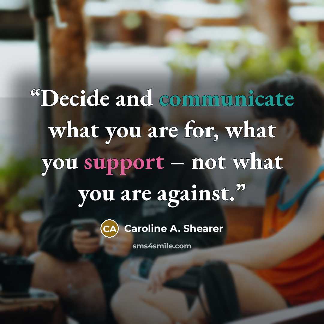 “Decide and communicate what you are for, what you support – not what you are against.” quote by Caroline A. Shearer