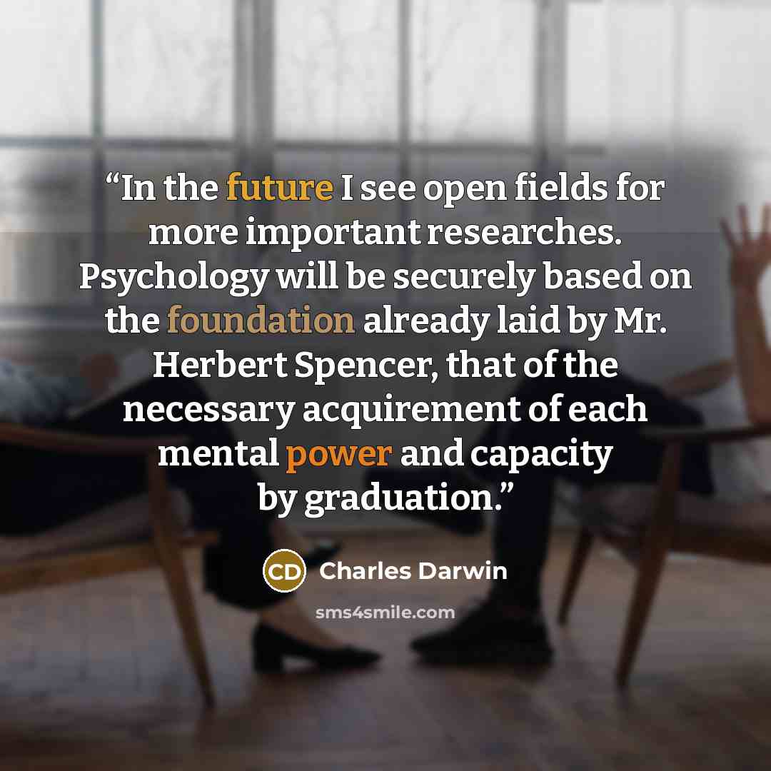 “In the future I see open fields for more important researches. Psychology will be securely based on the foundation already laid by Mr. Herbert Spencer, that of the necessary acquirement of each mental power and capacity by graduation.” quote by Charles Darwin