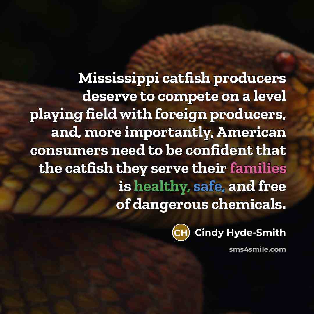 “Mississippi catfish producers deserve to compete on a level playing field with foreign producers, and, more importantly, American consumers need to be confident that the catfish they serve their families is healthy, safe, and free of dangerous chemicals.” quote by Cindy Hyde-Smith