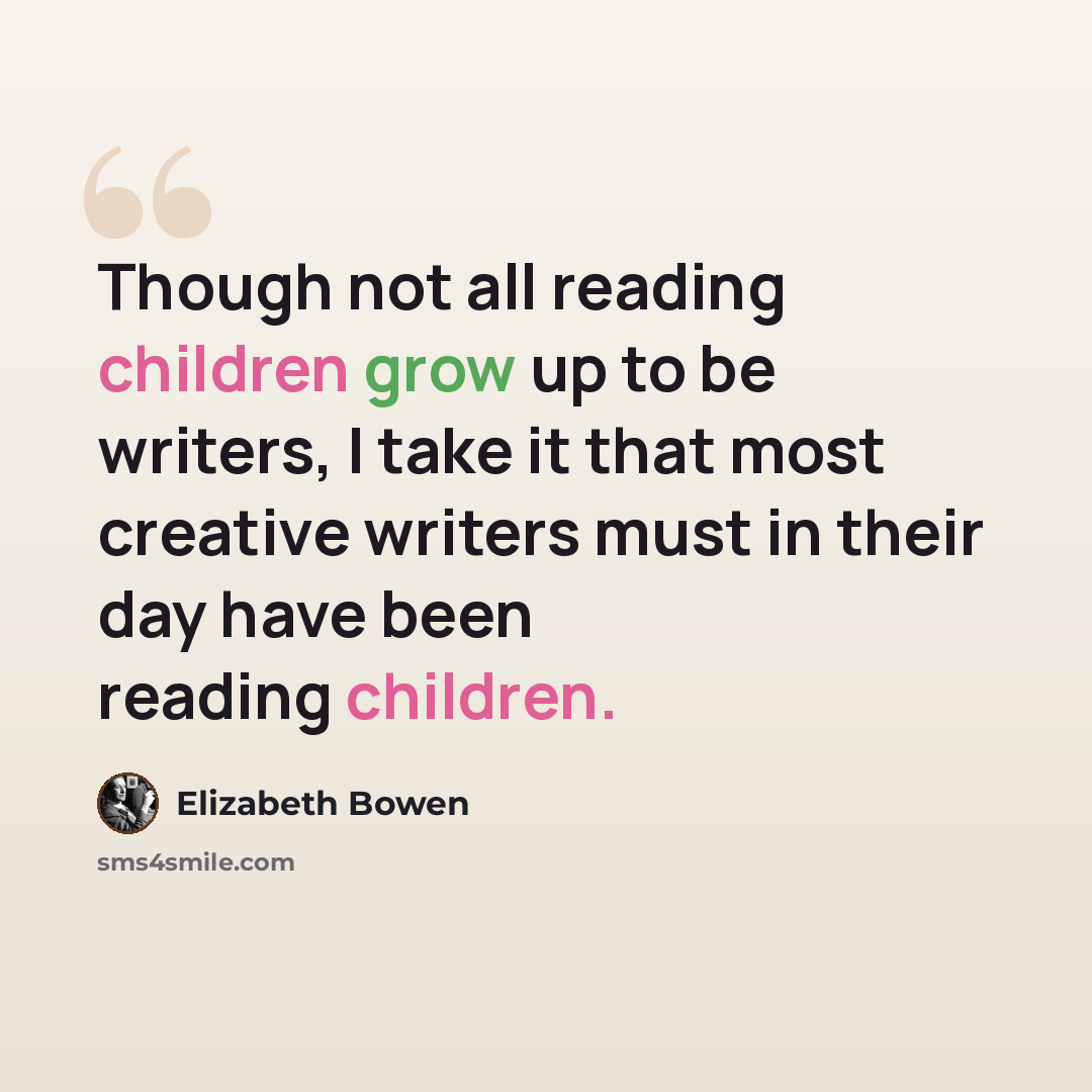 “Though not all reading children grow up to be writers, I take it that most creative writers must in their day have been reading children.” quote by Elizabeth Bowen