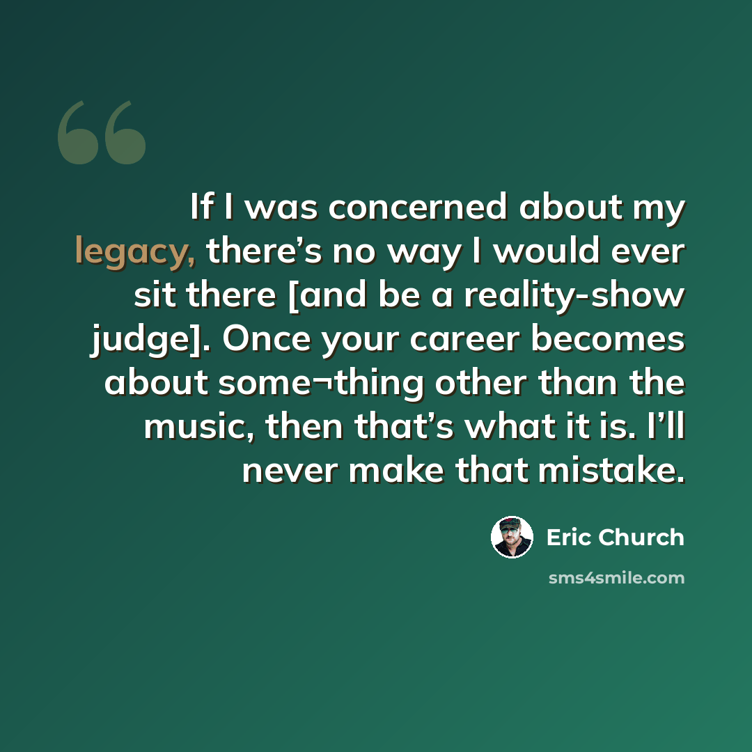“If I was concerned about my legacy, there’s no way I would ever sit there [and be a reality-show judge]. Once your career becomes about some¬thing other than the music, then that’s what it is. I’ll never make that mistake.” quote by Eric Church