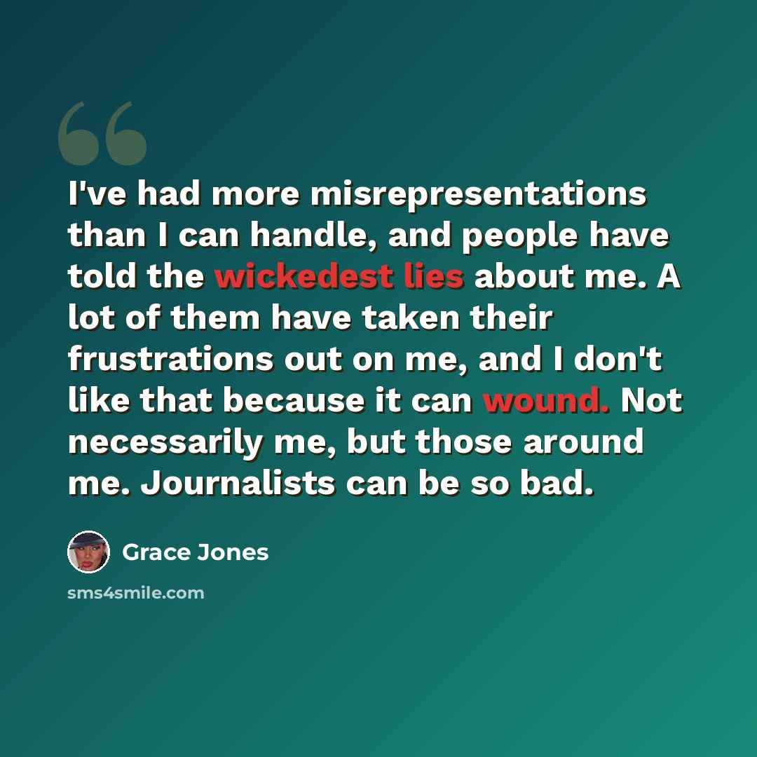 “I've had more misrepresentations than I can handle, and people have told the wickedest lies about me. A lot of them have taken their frustrations out on me, and I don't like that because it can wound. Not necessarily me, but those around me. Journalists can be so bad.” quote by Grace Jones