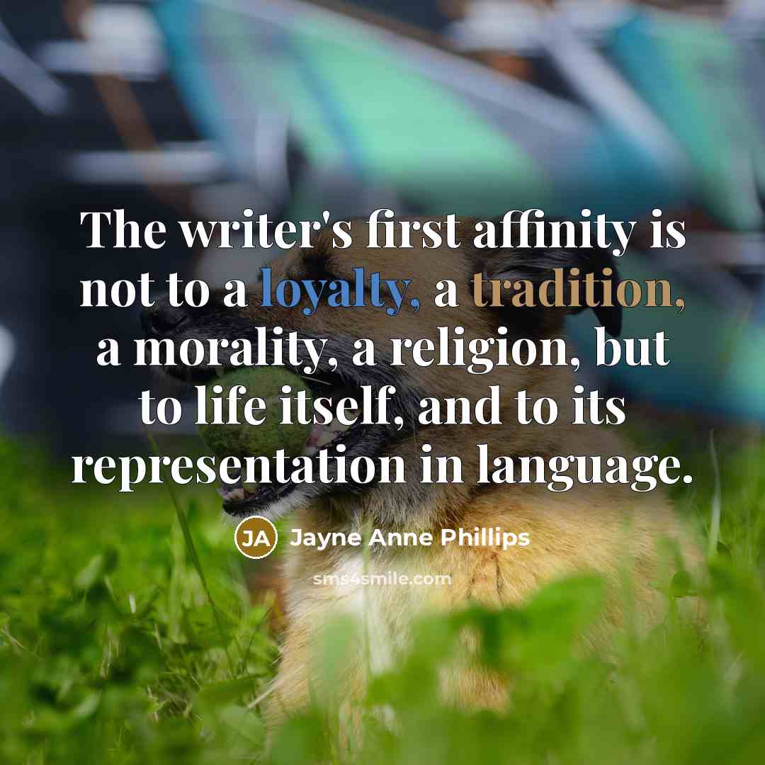 “The writer's first affinity is not to a loyalty, a tradition, a morality, a religion, but to life itself, and to its representation in language.” quote by Jayne Anne Phillips