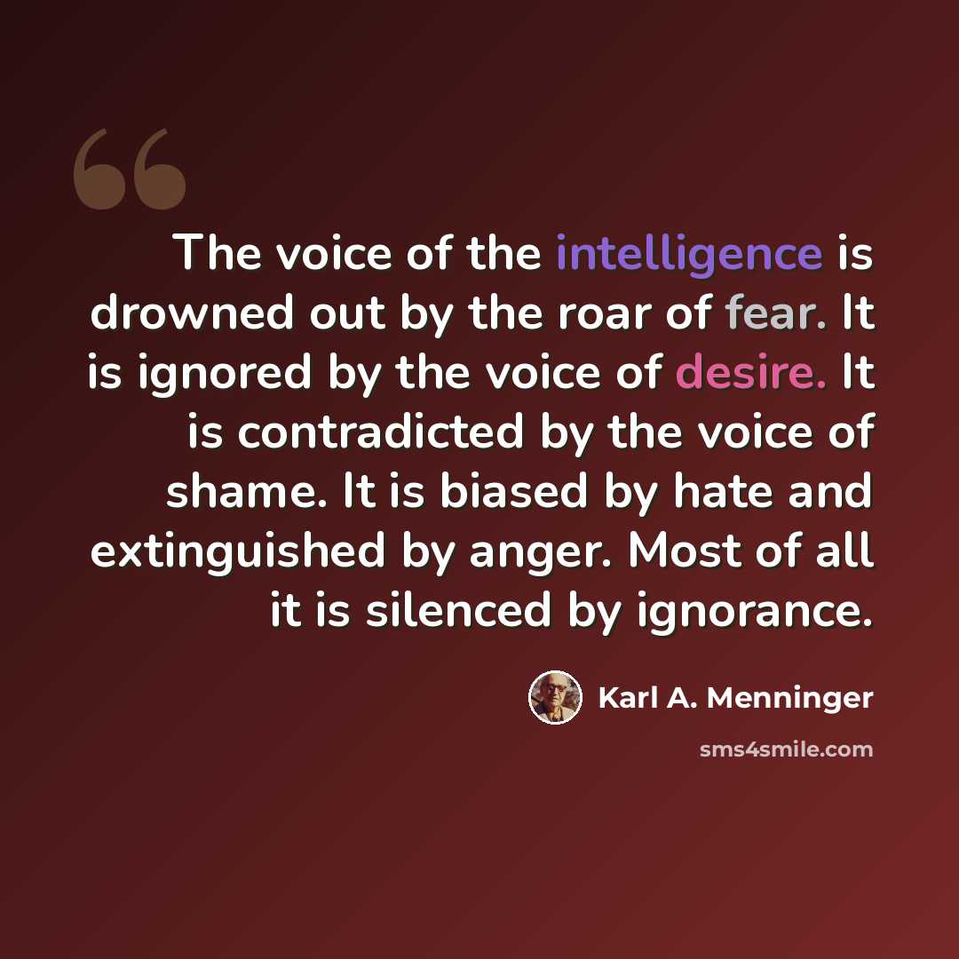 “The voice of the intelligence is drowned out by the roar of fear. It is ignored by the voice of desire. It is contradicted by the voice of shame. It is biased by hate and extinguished by anger. Most of all it is silenced by ignorance.” quote by Karl A. Menninger