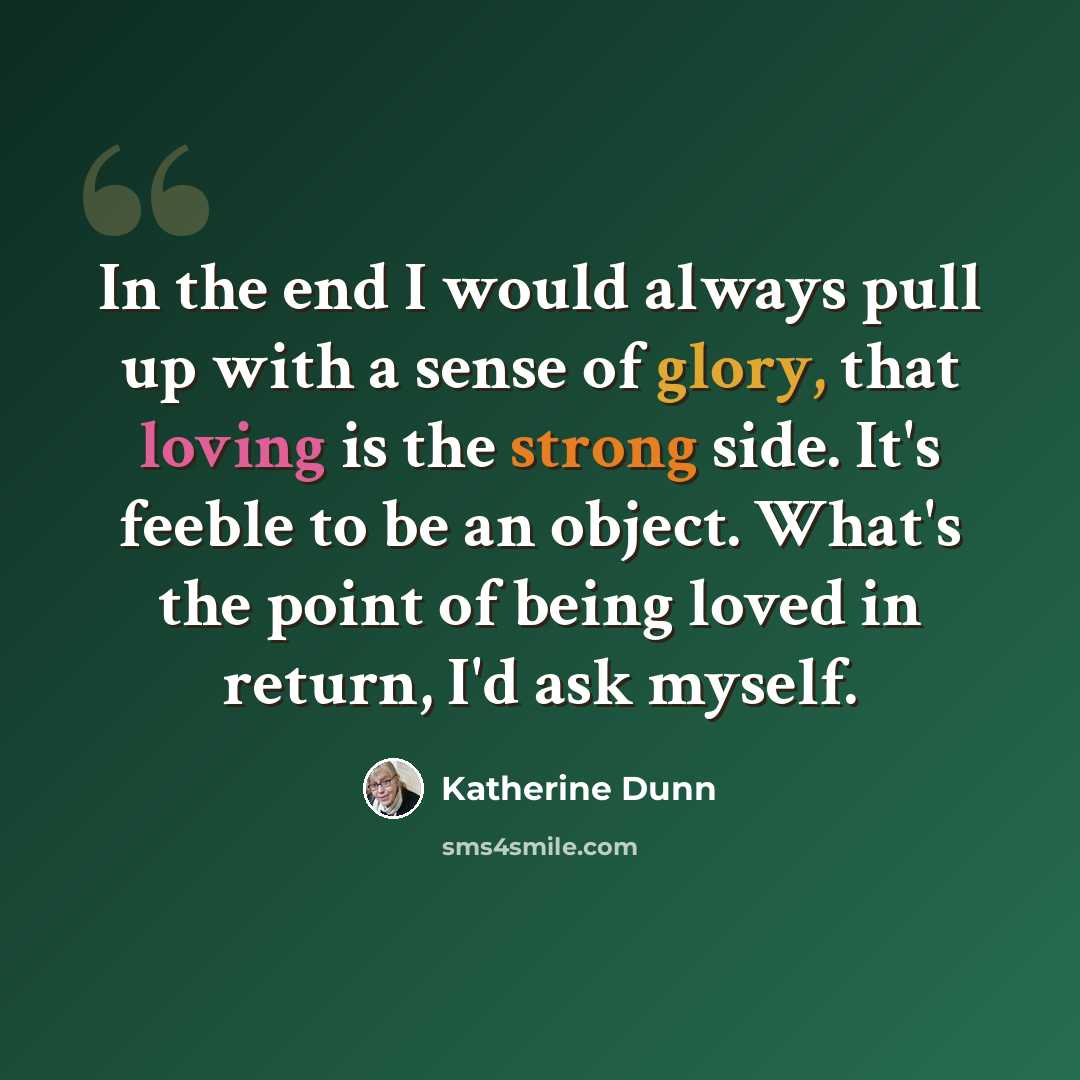 “In the end I would always pull up with a sense of glory, that loving is the strong side. It's feeble to be an object. What's the point of being loved in return, I'd ask myself.” quote by Katherine Dunn