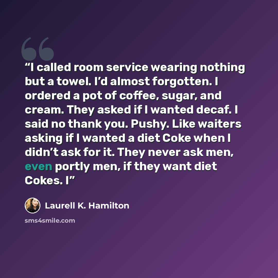 “I called room service wearing nothing but a towel. I’d almost forgotten. I ordered a pot of coffee, sugar, and cream. They asked if I wanted decaf. I said no thank you. Pushy. Like waiters asking if I wanted a diet Coke when I didn’t ask for it. They never ask men, even portly men, if they want…” quote by Laurell K. Hamilton