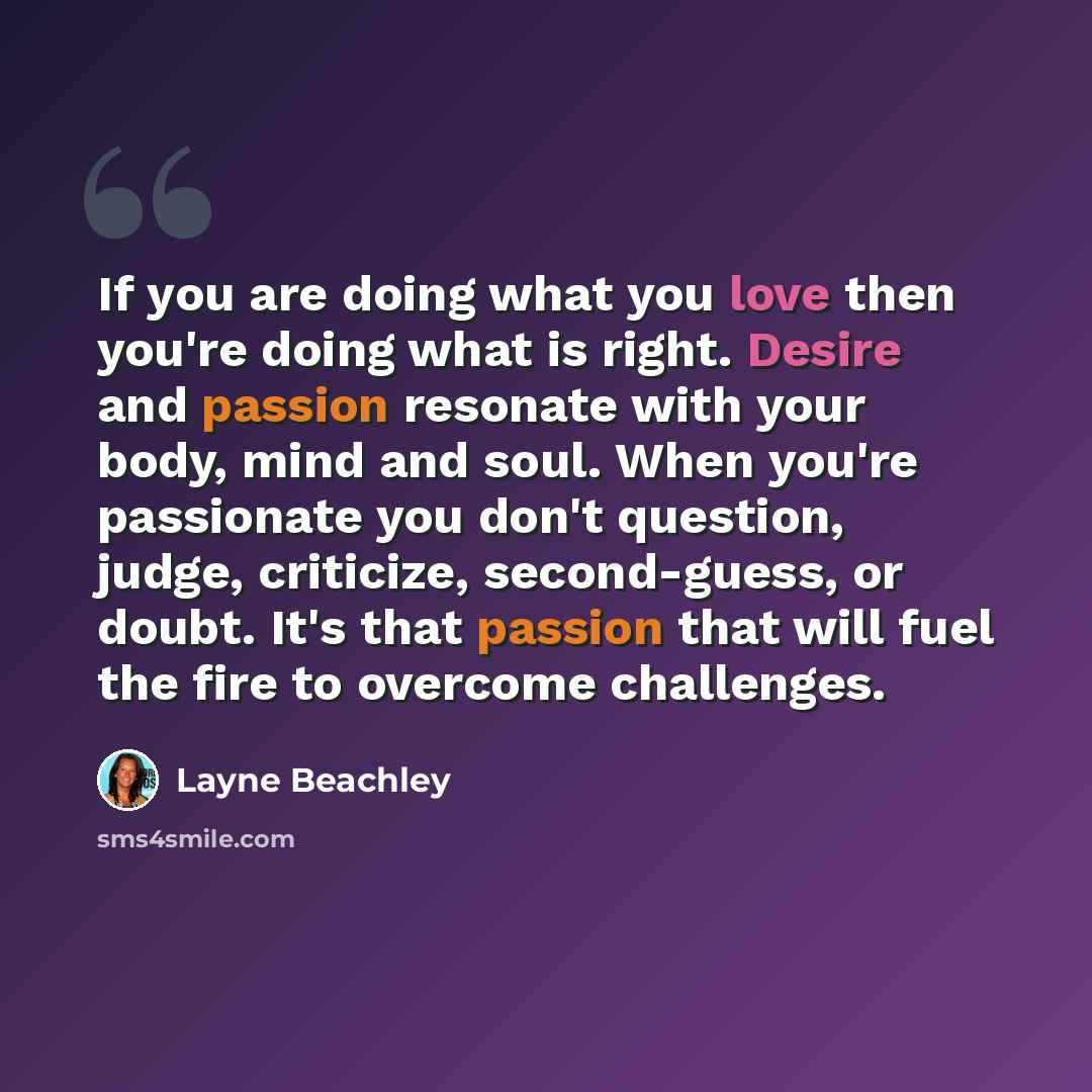 “If you are doing what you love then you're doing what is right. Desire and passion resonate with your body, mind and soul. When you're passionate you don't question, judge, criticize, second-guess, or doubt. It's that passion that will fuel the fire to overcome challenges.” quote by Layne Beachley