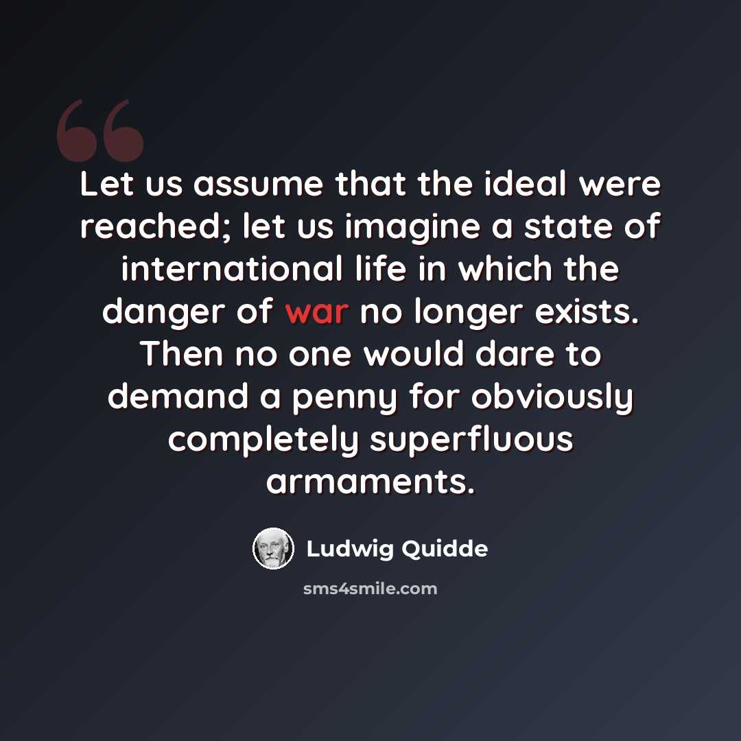 “Let us assume that the ideal were reached; let us imagine a state of international life in which the danger of war no longer exists. Then no one would dare to demand a penny for obviously completely superfluous armaments.” quote by Ludwig Quidde