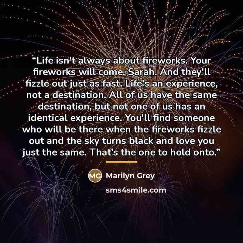 “Life isn't always about fireworks. Your fireworks will come, Sarah. And they'll fizzle out just as fast. Life's an experience, not a destination. All of us have the same destination, but not one of us has an identical experience. You'll find someone who will be there when the fireworks fizzle out…” quote by Marilyn Grey
