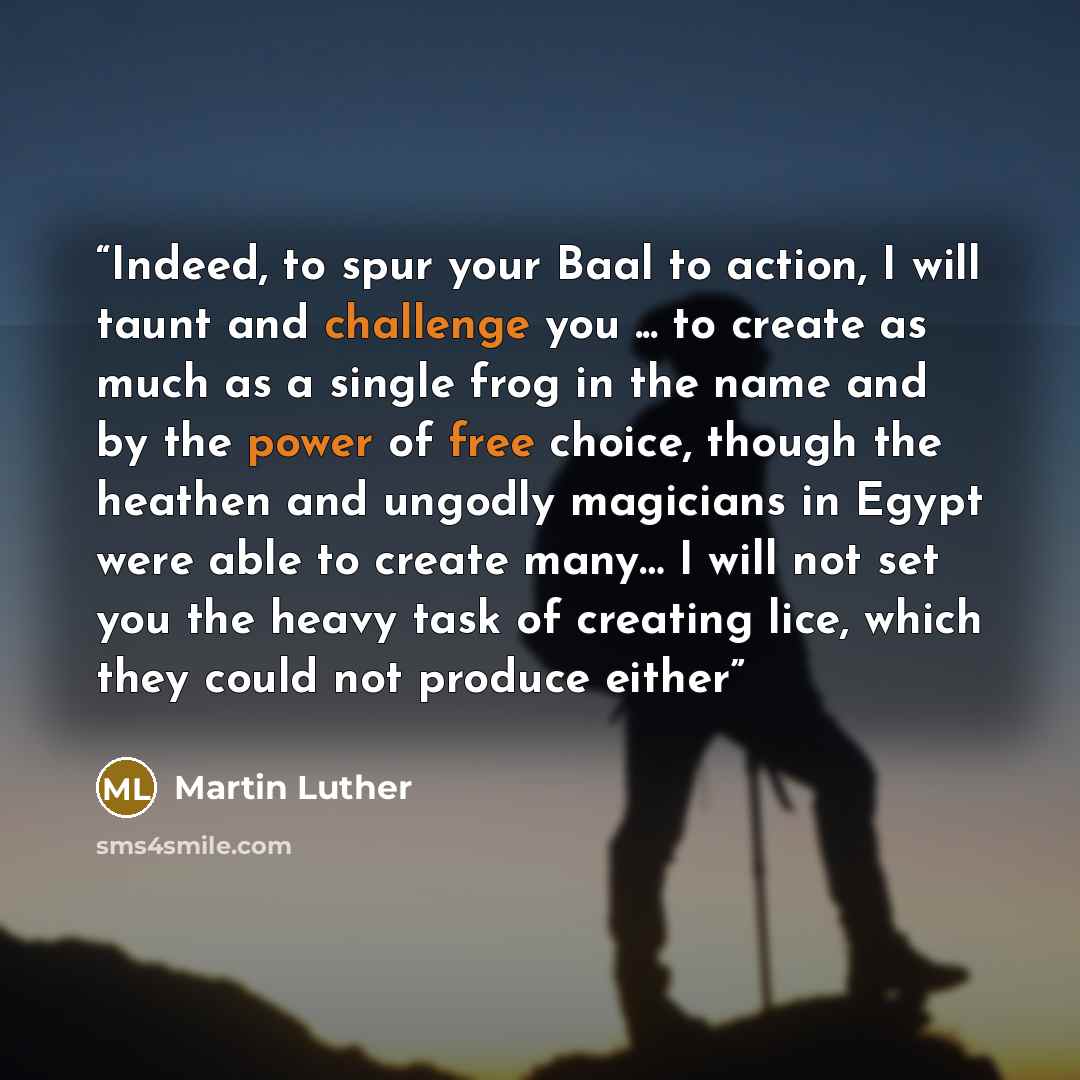 “Indeed, to spur your Baal to action, I will taunt and challenge you ... to create as much as a single frog in the name and by the power of free choice, though the heathen and ungodly magicians in Egypt were able to create many… I will not set you the heavy task of creating lice, which they could…” quote by Martin Luther