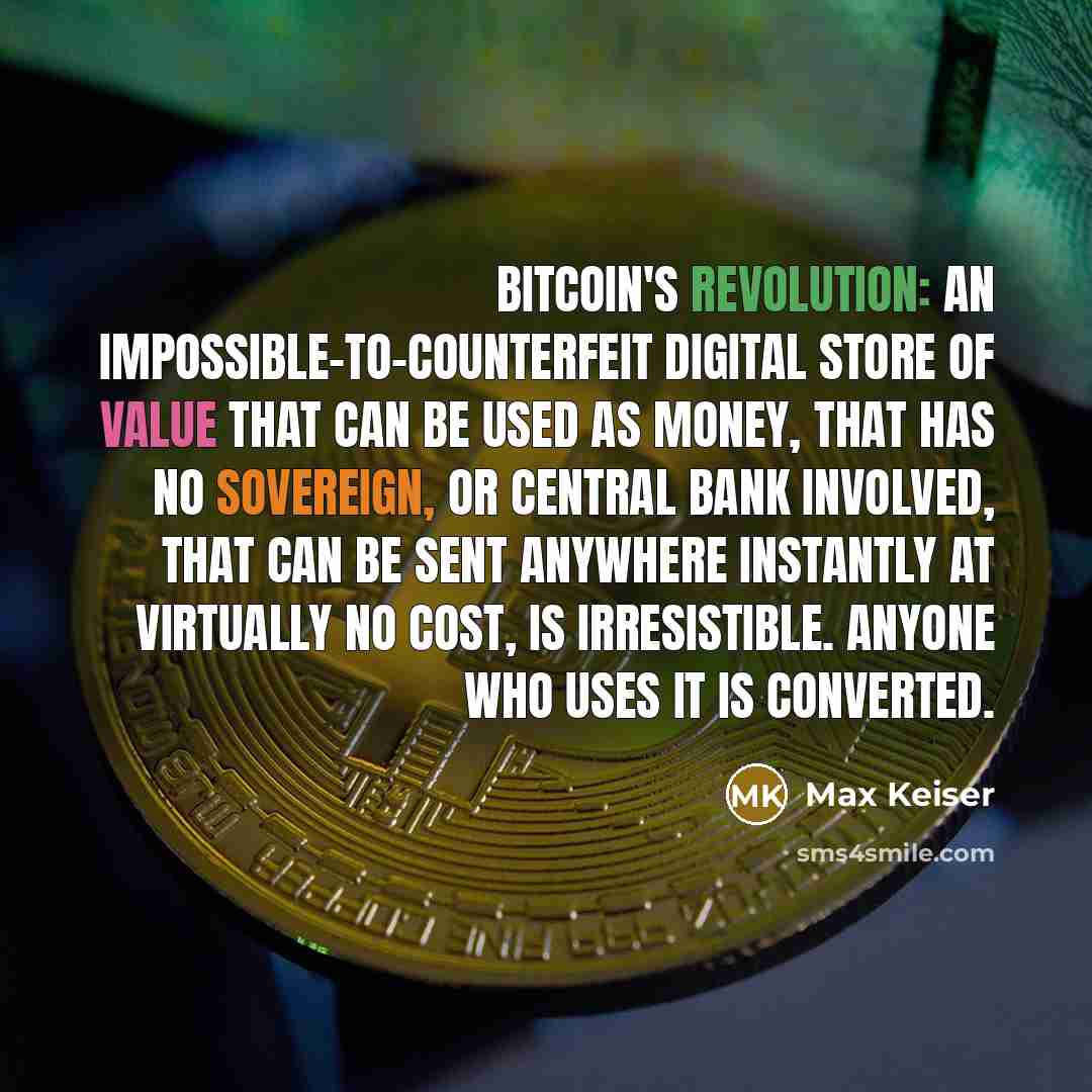“Bitcoin's revolution: an impossible-to-counterfeit digital store of value that can be used as money, that has no sovereign, or central bank involved, that can be sent anywhere instantly at virtually no cost, is irresistible. Anyone who uses it is converted.” quote by Max Keiser