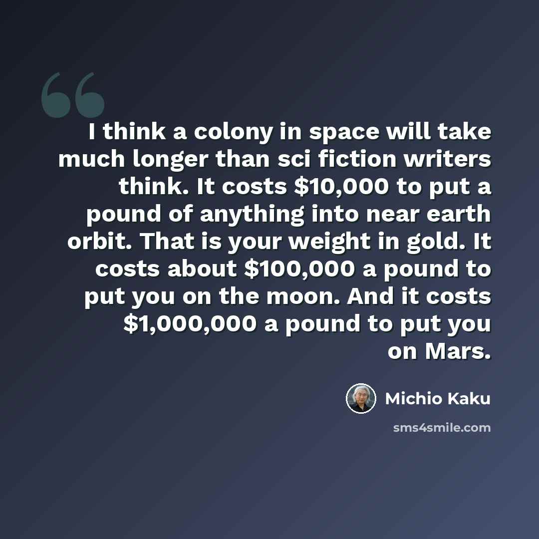 “I think a colony in space will take much longer than sci fiction writers think. It costs $10,000 to put a pound of anything into near earth orbit. That is your weight in gold. It costs about $100,000 a pound to put you on the moon. And it costs $1,000,000 a pound to put you on Mars.” quote by Michio Kaku