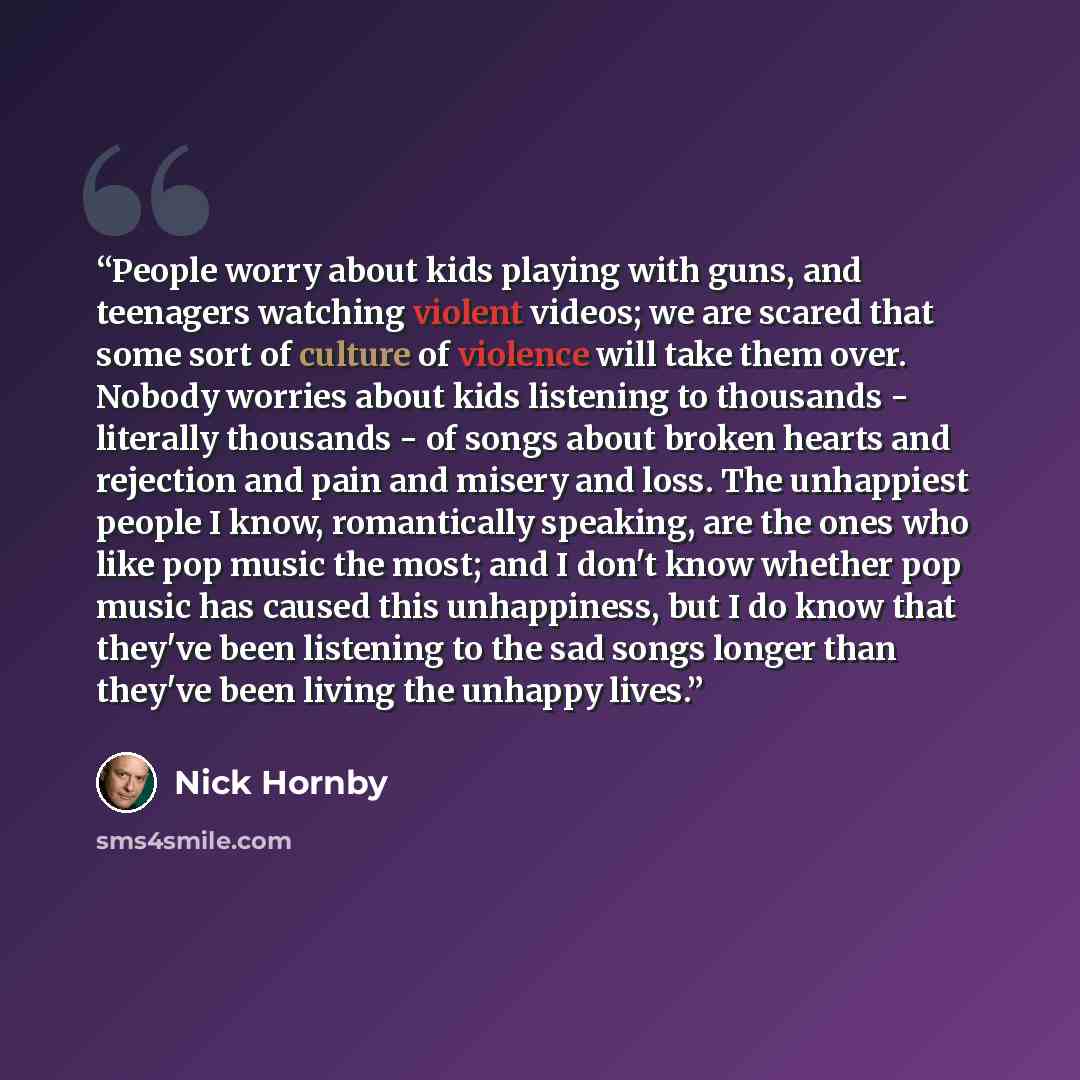 “People worry about kids playing with guns, and teenagers watching violent videos; we are scared that some sort of culture of violence will take them over. Nobody worries about kids listening to thousands - literally thousands - of songs about broken hearts and rejection and pain and misery and…” quote by Nick Hornby