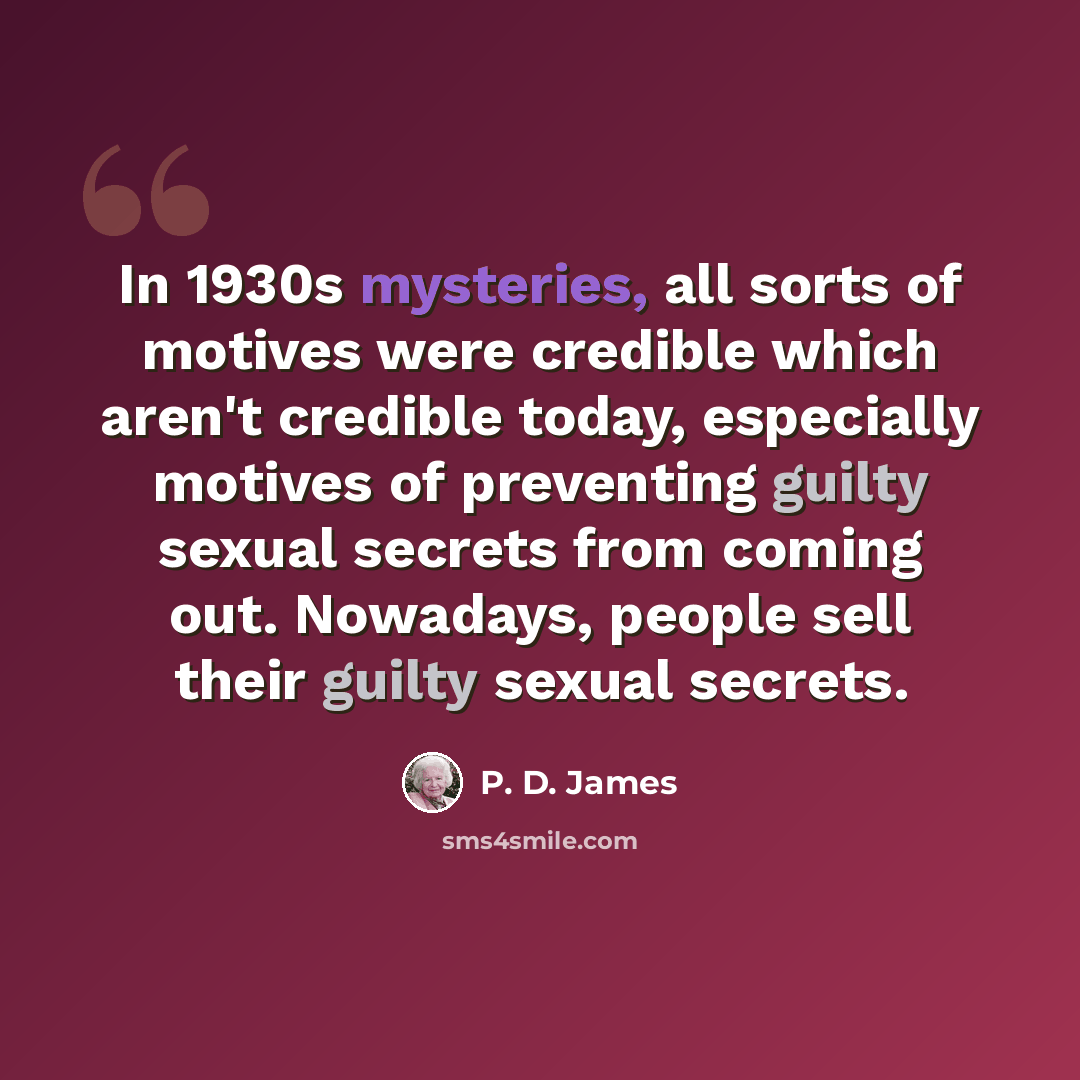 “In 1930s mysteries, all sorts of motives were credible which aren't credible today, especially motives of preventing guilty sexual secrets from coming out. Nowadays, people sell their guilty sexual secrets.” quote by P. D. James