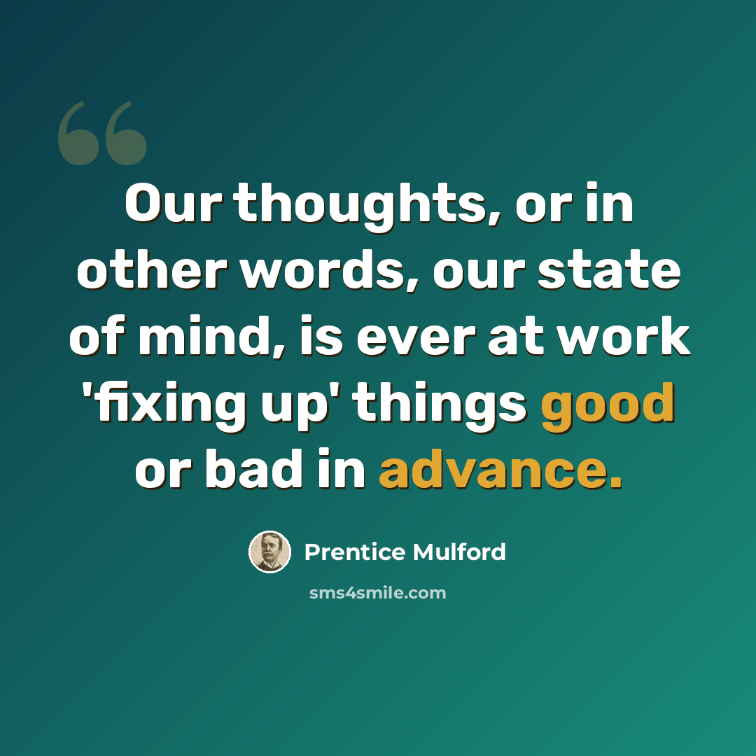 “Our thoughts, or in other words, our state of mind, is ever at work 'fixing up' things good or bad in advance.” quote by Prentice Mulford