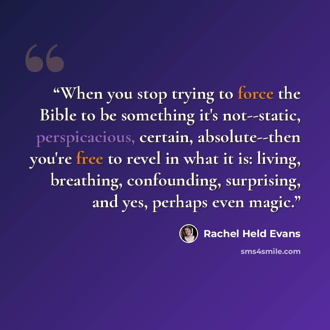 “When you stop trying to force the Bible to be something it's not--static, perspicacious, certain, absolute--then you're free to revel in what it is: living, breathing, confounding, surprising, and yes, perhaps even magic.” quote by Rachel Held Evans
