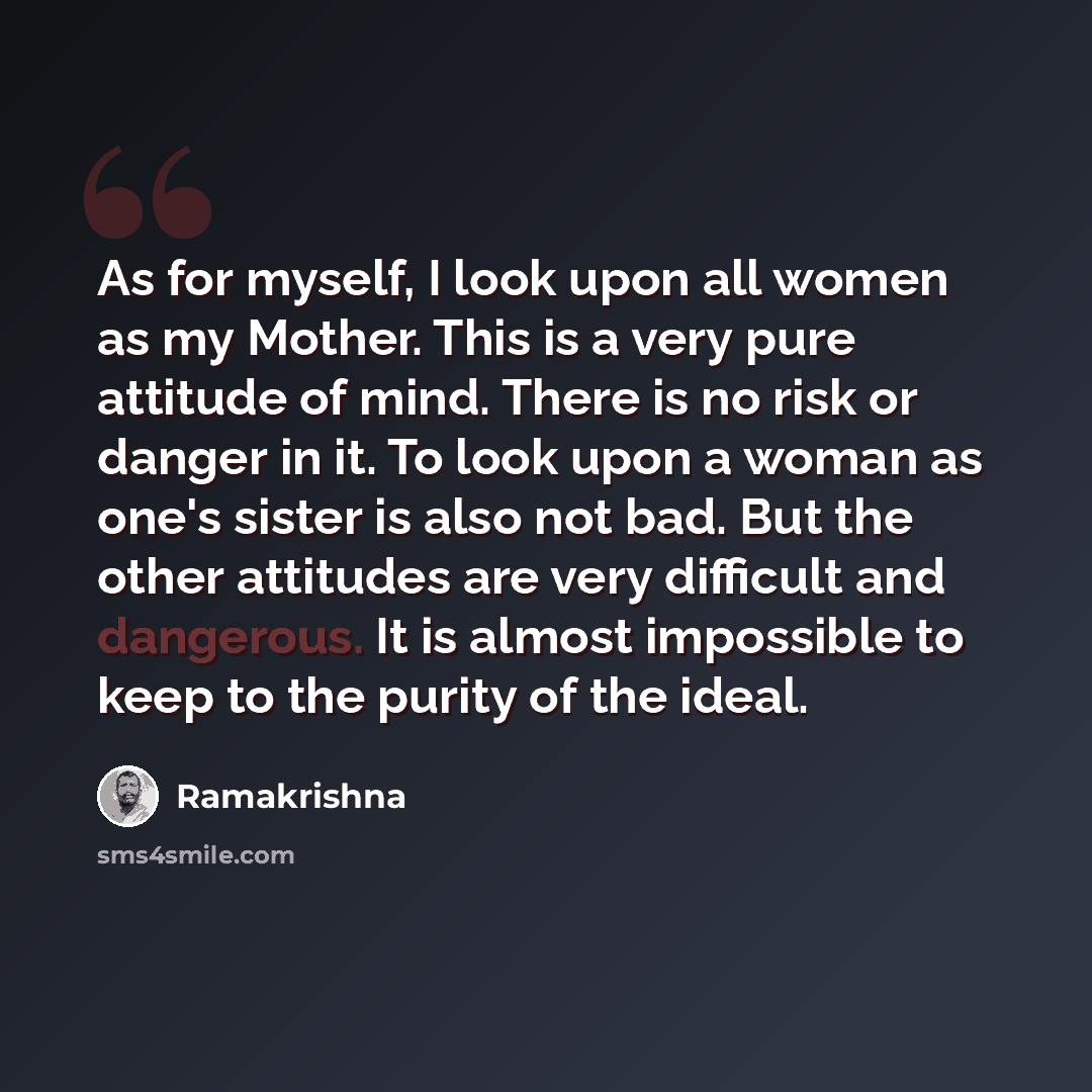 “As for myself, I look upon all women as my Mother. This is a very pure attitude of mind. There is no risk or danger in it. To look upon a woman as one's sister is also not bad. But the other attitudes are very difficult and dangerous. It is almost impossible to keep to the purity of the ideal.” quote by Ramakrishna