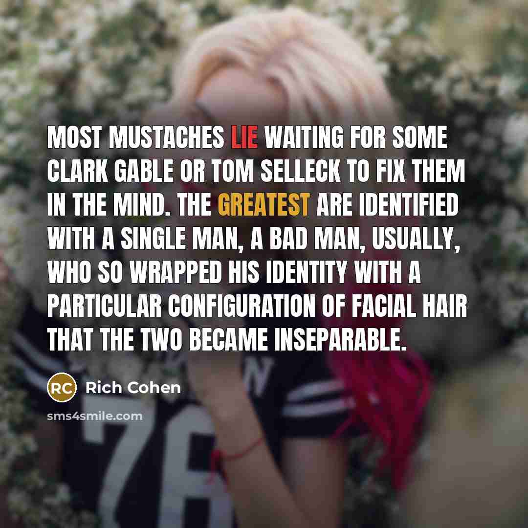 “Most mustaches lie waiting for some Clark Gable or Tom Selleck to fix them in the mind. The greatest are identified with a single man, a bad man, usually, who so wrapped his identity with a particular configuration of facial hair that the two became inseparable.” quote by Rich Cohen