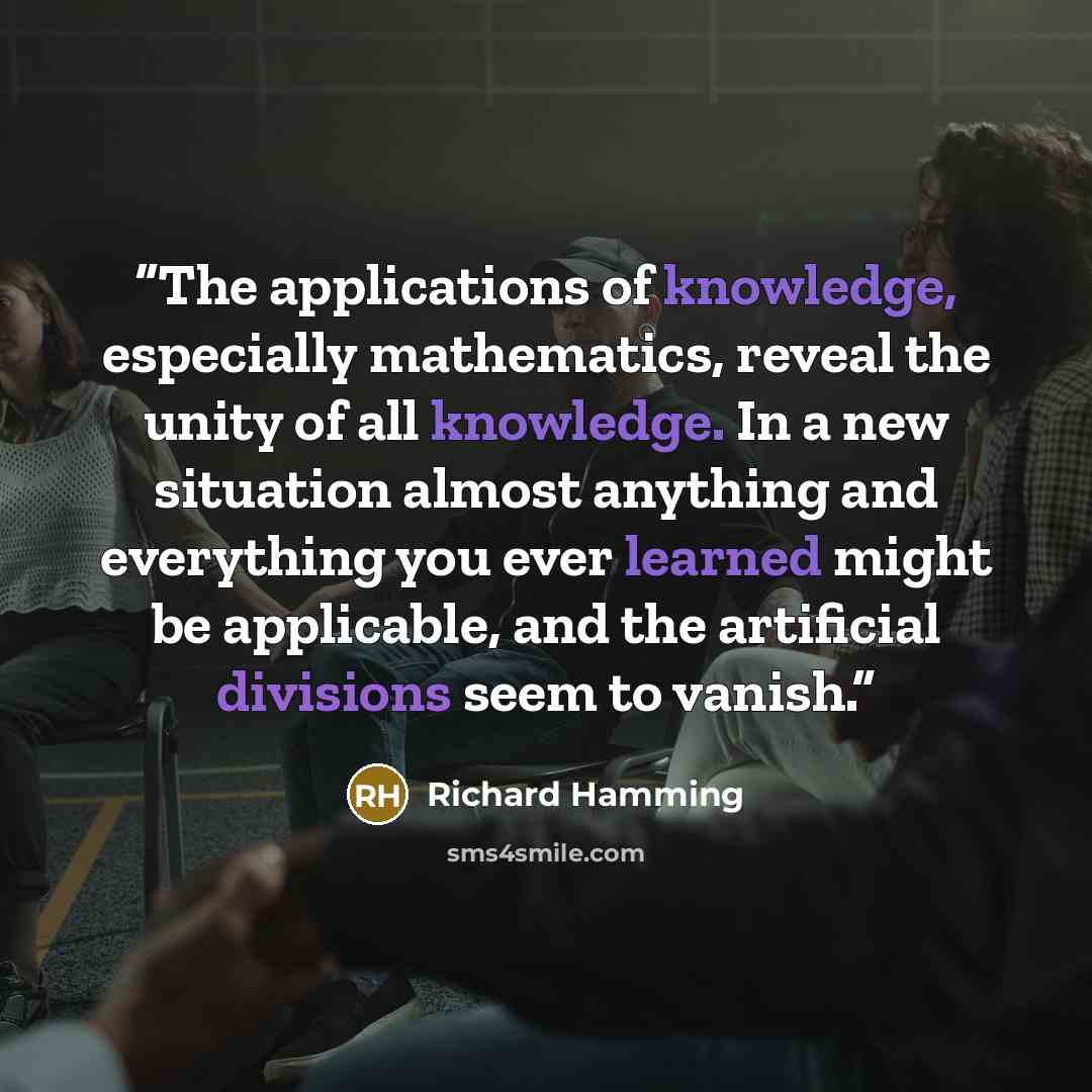“The applications of knowledge, especially mathematics, reveal the unity of all knowledge. In a new situation almost anything and everything you ever learned might be applicable, and the artificial divisions seem to vanish.” quote by Richard Hamming