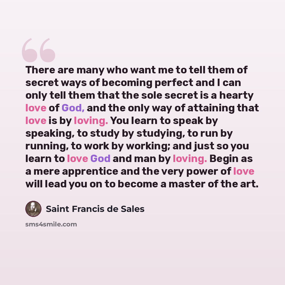 “There are many who want me to tell them of secret ways of becoming perfect and I can only tell them that the sole secret is a hearty love of God, and the only way of attaining that love is by loving. You learn to speak by speaking, to study by studying, to run by running, to work by working; and…” quote by Saint Francis de Sales